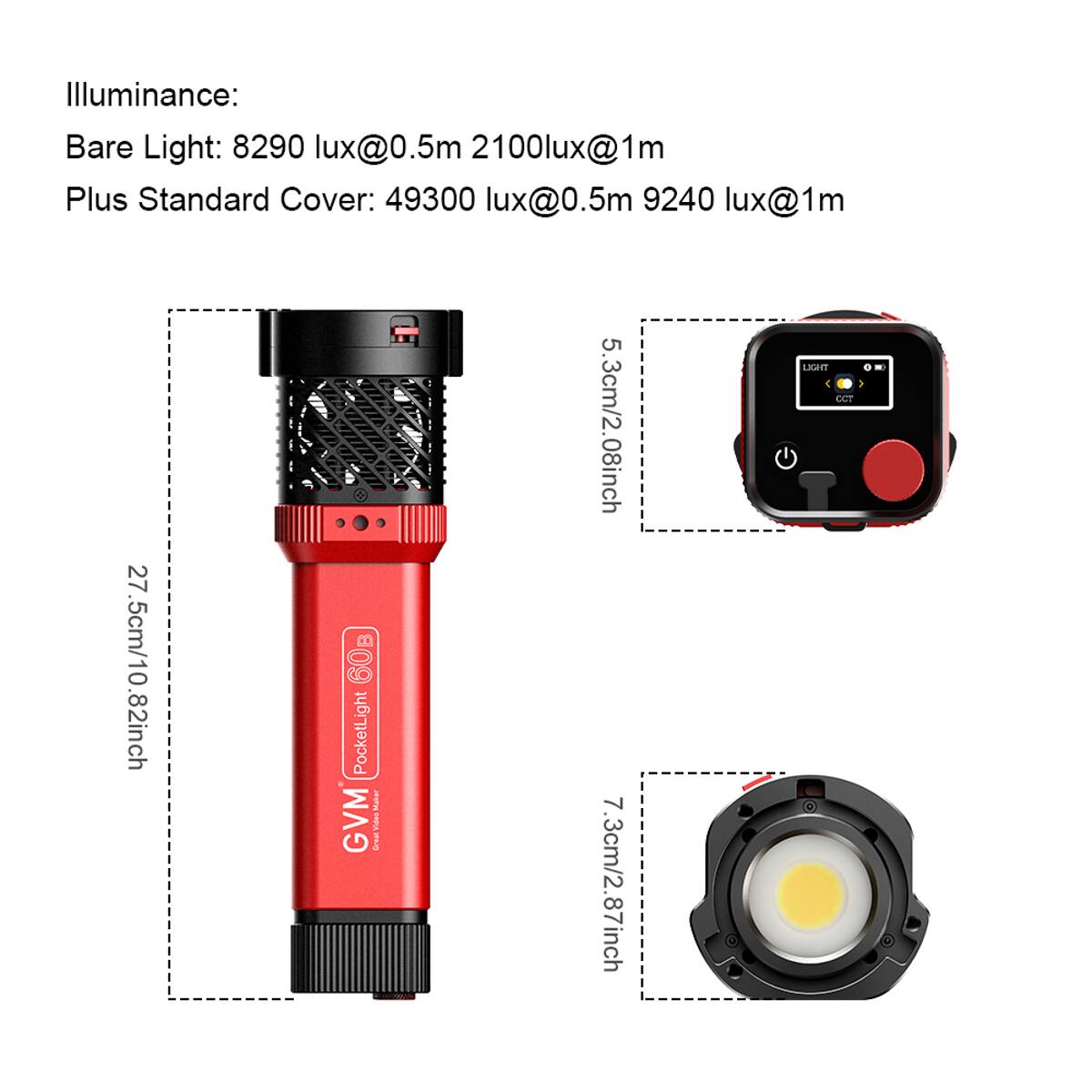 Illuminance:  
Bare Light: 8290 lux@0.5m 2100lux@1m  
Plus Standard Cover: 49300 lux@0.5m 9240 lux@1m  

27.5cm/10.82inch  
5.3cm/2.08inch  
7.3cm/2.87inch  

LIGHT 1  
CAe  

GVM PocketLight 60B