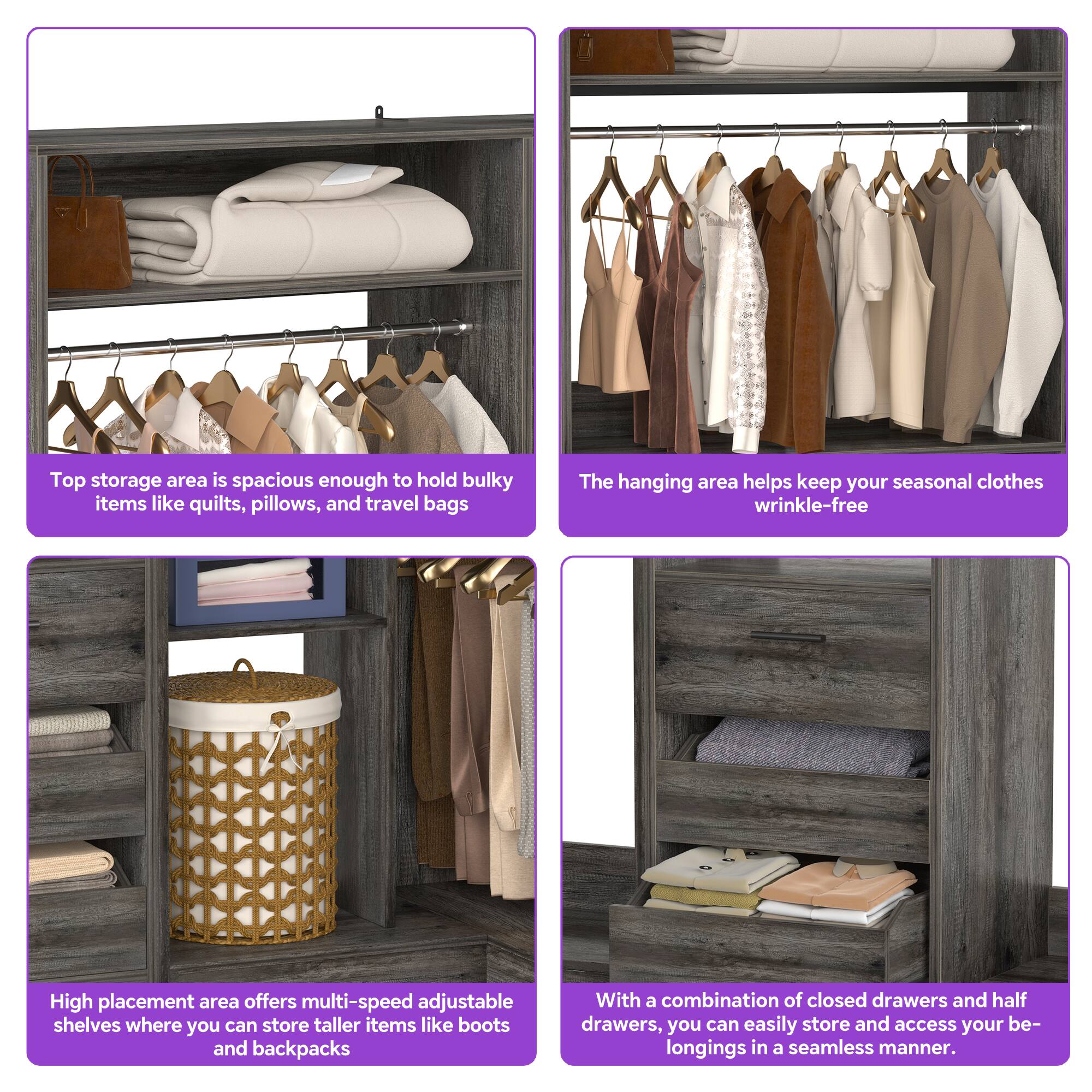 Top storage area is spacious enough to hold bulky items like quilts, pillows, and travel bags.

The hanging area helps keep your seasonal clothes wrinkle-free.

High placement area offers multi-speed adjustable shelves where you can store taller items like boots and backpacks.

With a combination of closed drawers and half drawers, you can easily store and access your belongings in a seamless manner.