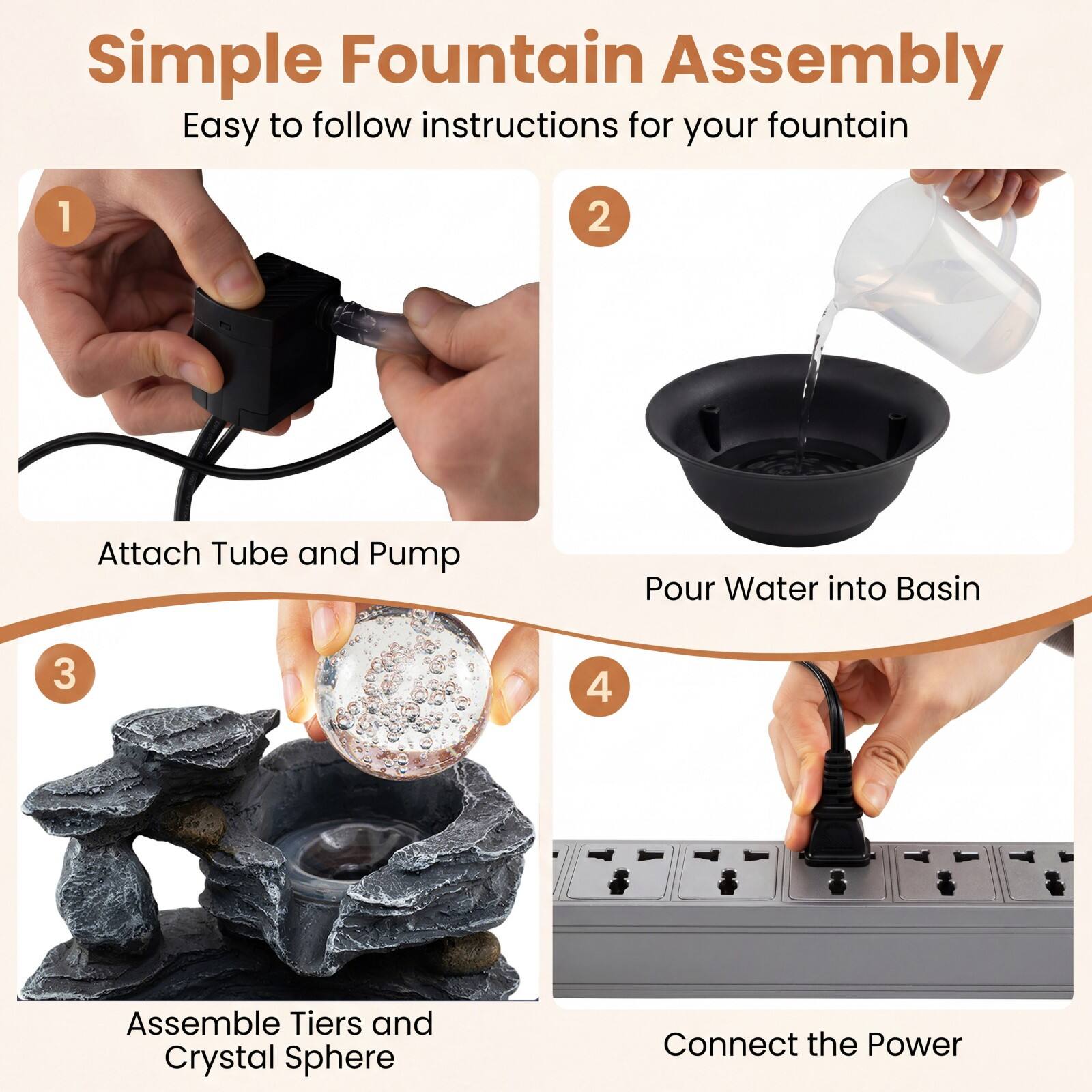 Simple Fountain Assembly  
Easy to follow instructions for your fountain

1. Attach Tube and Pump
2. Pour Water into Basin
3. Assemble Tiers and Crystal Sphere
4. Connect the Power
