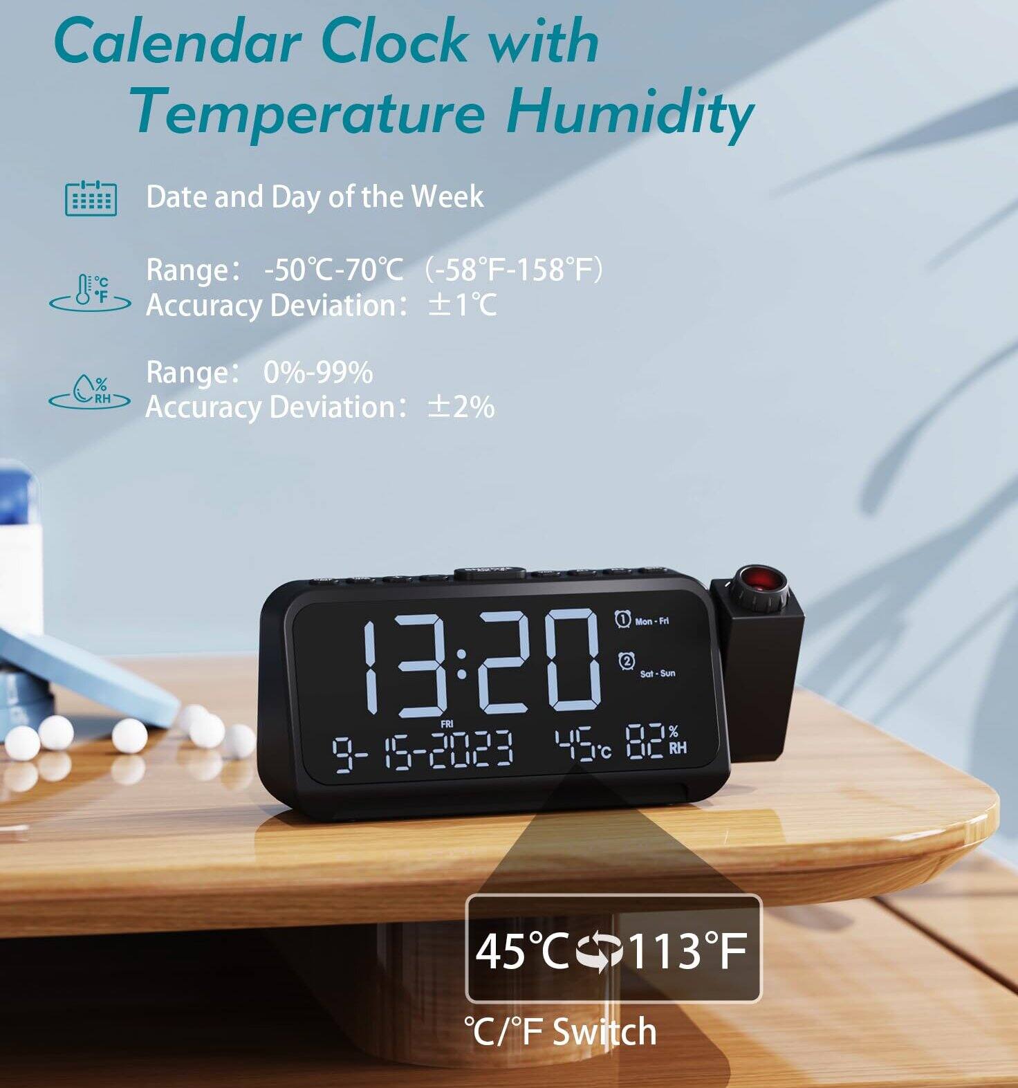 Calendar Clock with Temperature Humidity

- Date and Day of the Week
- Range: -50°C-70°C (-58°F-158°F)
- Accuracy Deviation: ±1°C
- Range: 0%-99% RH
- Accuracy Deviation: ±2%

13:20  
9-15-2023  
45°C 82% RH

45°C 113°F  
°C/F Switch