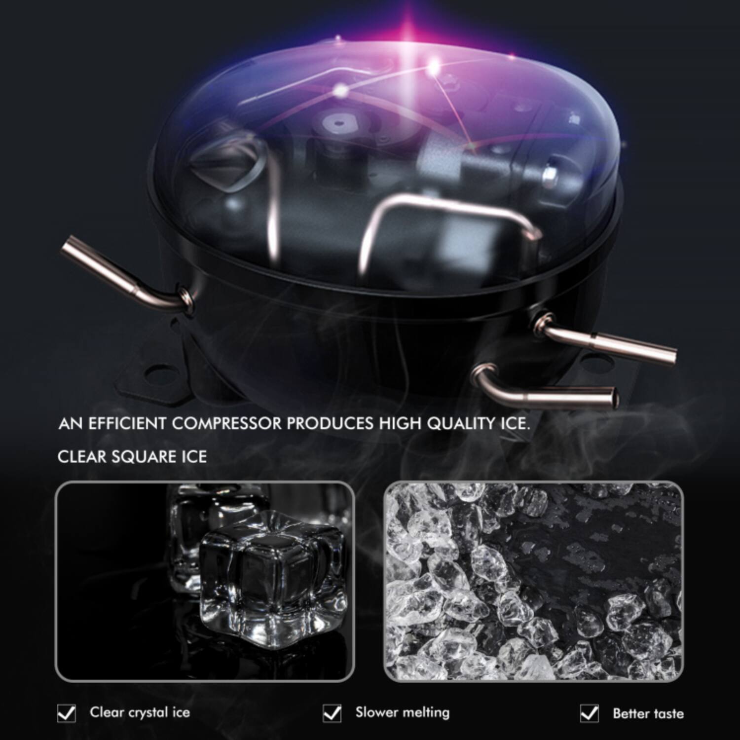 AN EFFICIENT COMPRESSOR PRODUCES HIGH QUALITY ICE.  
CLEAR SQUARE ICE  

- Clear crystal ice  
- Slower melting  
- Better taste