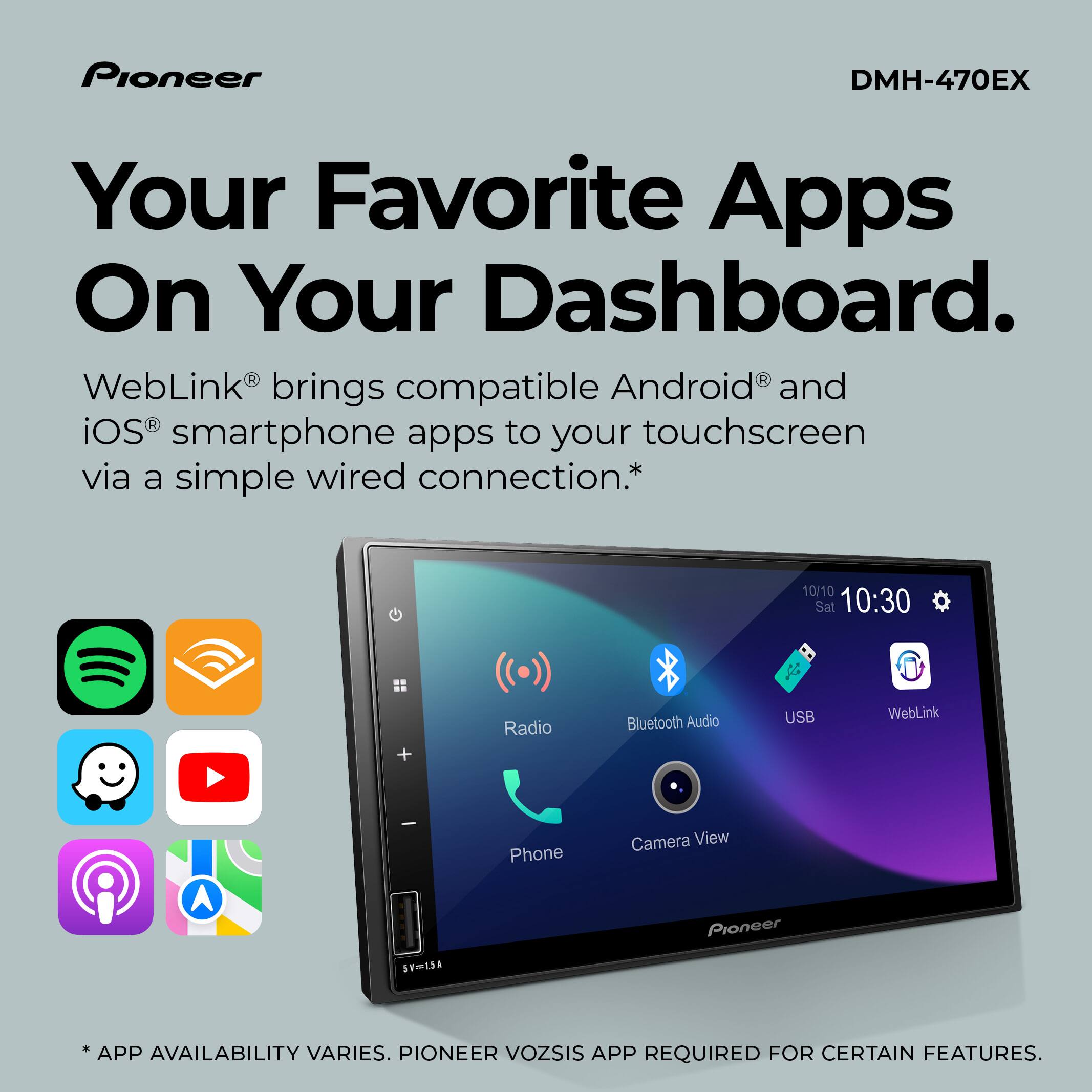 Pioneer DMH-470EX

Your Favorite Apps On Your Dashboard.

WebLink® brings compatible Android® and iOS® smartphone apps to your touchscreen via a simple wired connection.*

10/10 Sat 10:30

Radio Bluetooth Audio USB WebLink Phone Camera View

* APP AVAILABILITY VARIES. PIONEER VOZSIS APP REQUIRED FOR CERTAIN FEATURES.