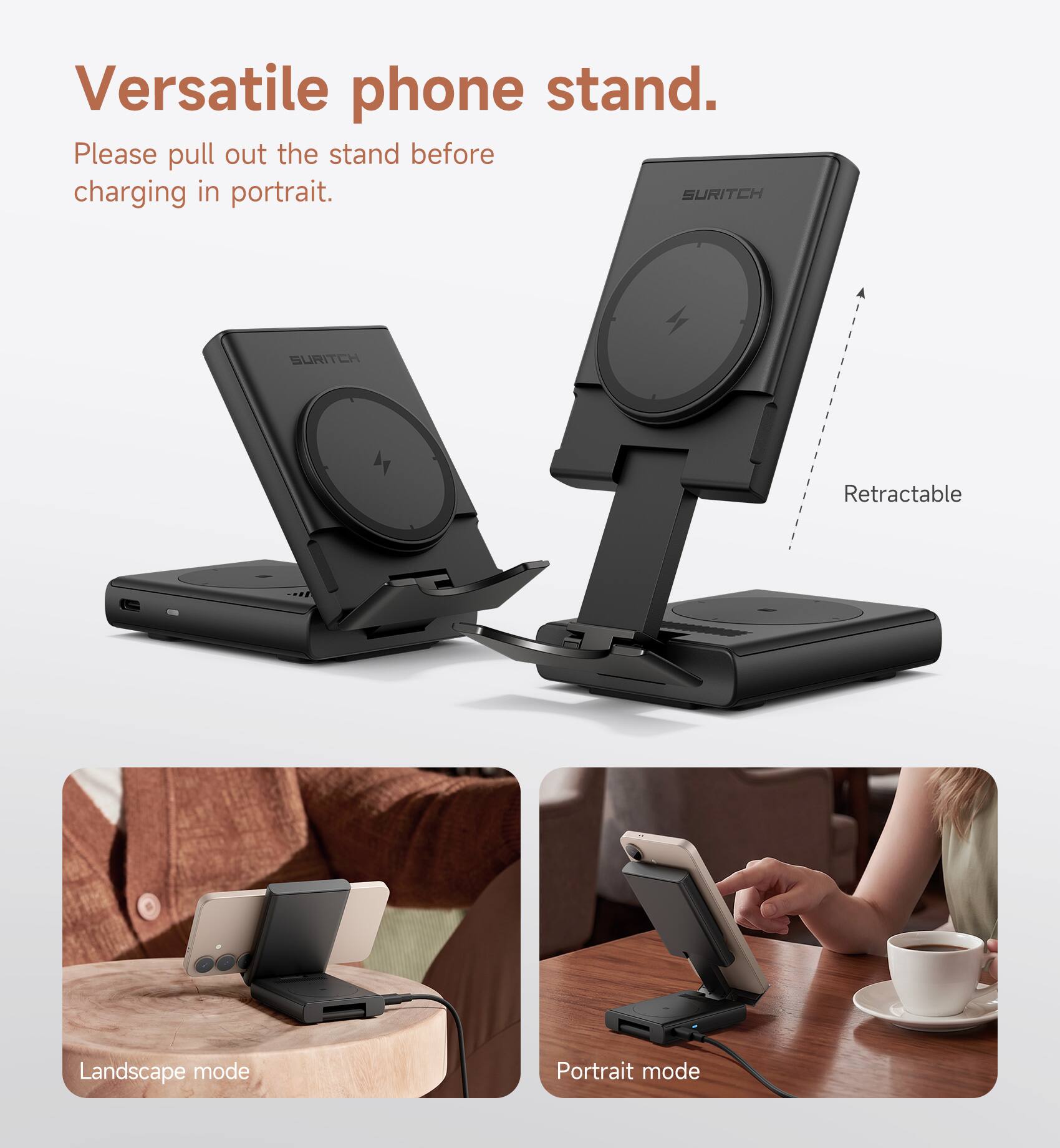 Versatile phone stand.  
Please pull out the stand before charging in portrait.  

SURITCH  
SURITCH  

Retractable  
Landscape mode  
Portrait mode