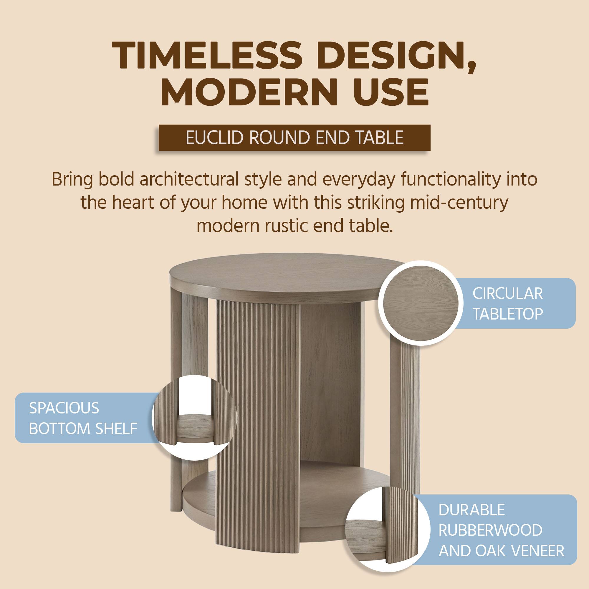 TIMELESS DESIGN, MODERN USE

EUCLID ROUND END TABLE

Bring bold architectural style and everyday functionality into the heart of your home with this striking mid-century modern rustic end table.

- CIRCULAR TABLETOP
- SPACIOUS BOTTOM SHELF
- DURABLE RUBBERWOOD AND OAK VENEER