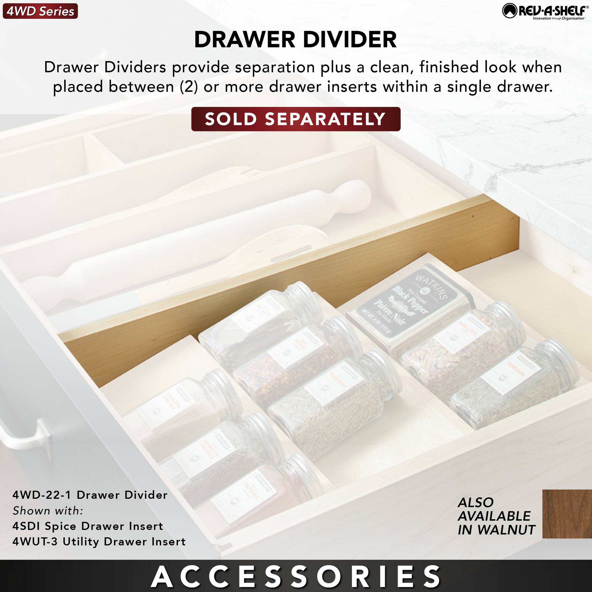 4WD Series

DRAWER DIVIDER

Drawer Dividers provide separation plus a clean, finished look when placed between (2) or more drawer inserts within a single drawer.

SOLD SEPARATELY

4WD-22-1 Drawer Divider

Shown with:
4SDI Spice Drawer Insert
4WUT-3 Utility Drawer Insert

ALSO AVAILABLE IN WALNUT

ACCESSORIES