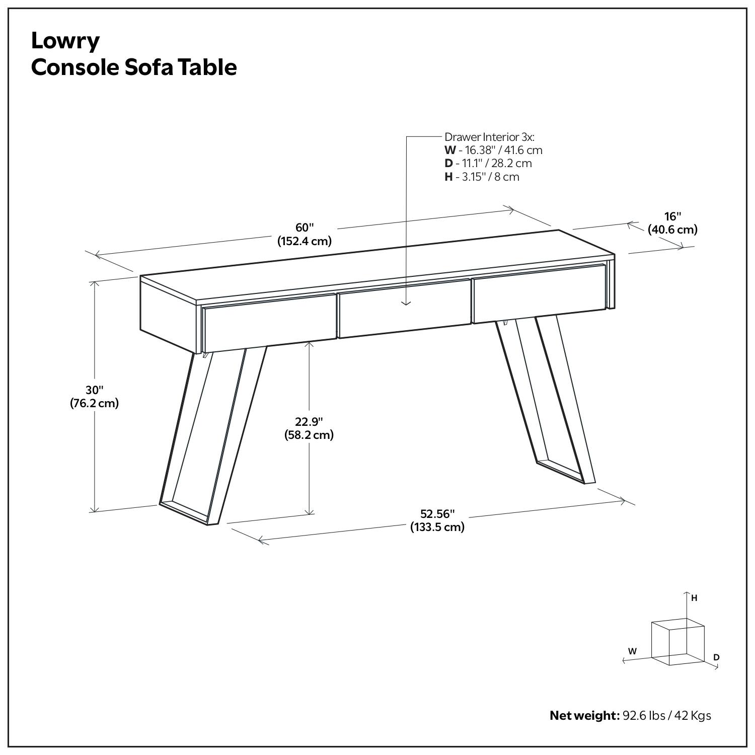 Lowry Console Sofa Table

Drawer Interior 3x:
W - 16.38" / 41.6 cm
D - 11.1" / 28.2 cm
H - 3.15" / 8 cm

Dimensions:
- W: 60" (152.4 cm)
- D: 16" (40.6 cm)
- H: 30" (76.2 cm)
- Depth: 22.9" (58.2 cm)
- Overall Length: 52.56" (133.5 cm)

Net weight: 92.6 lbs / 42 Kgs