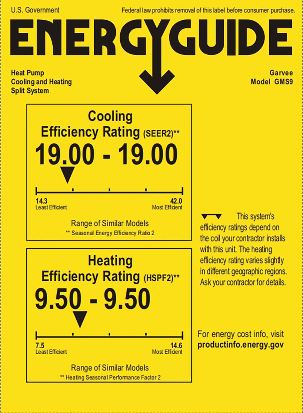 U.S. Government  
Federal law prohibits removal of this label before consumer purchase.  

**ENERGYGUIDE**  
Heat Pump  
Cooling and Heating  
Split System  

Garvee  
Model GMS9  

Cooling Efficiency Rating (SEER2)**  
19.00 - 19.00  
14.3 Least Efficient  
42.0 Most Efficient  
Range of Similar Models  
**Seasonal Energy Efficiency Ratio 2  

Heating Efficiency Rating (HSPF2)**  
9.50 - 9.50  
7.5 Least Efficient  
14.6 Most Efficient  
Range of Similar Models  
**Heating Seasonal Performance Factor 2  

This system's efficiency ratings depend on the coil your contractor installs with this unit. The heating efficiency rating varies slightly in different geographic regions. Ask your contractor for details.  

For energy cost info, visit productinfo.energy.gov