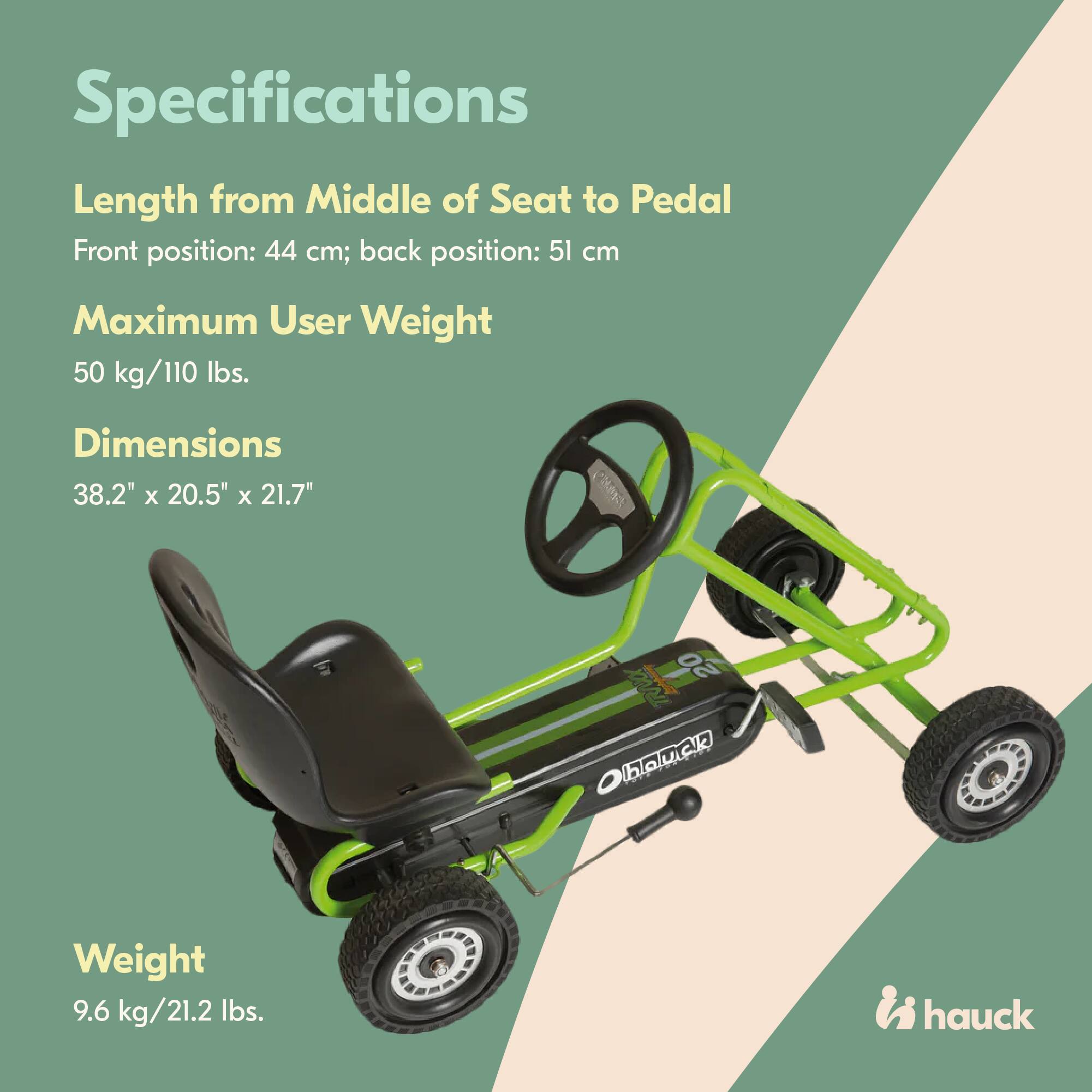 Specifications

Length from Middle of Seat to Pedal  
Front position: 44 cm; back position: 51 cm

Maximum User Weight  
50 kg/110 lbs.

Dimensions  
38.2" x 20.5" x 21.7"

Weight  
9.6 kg/21.2 lbs.

hauck