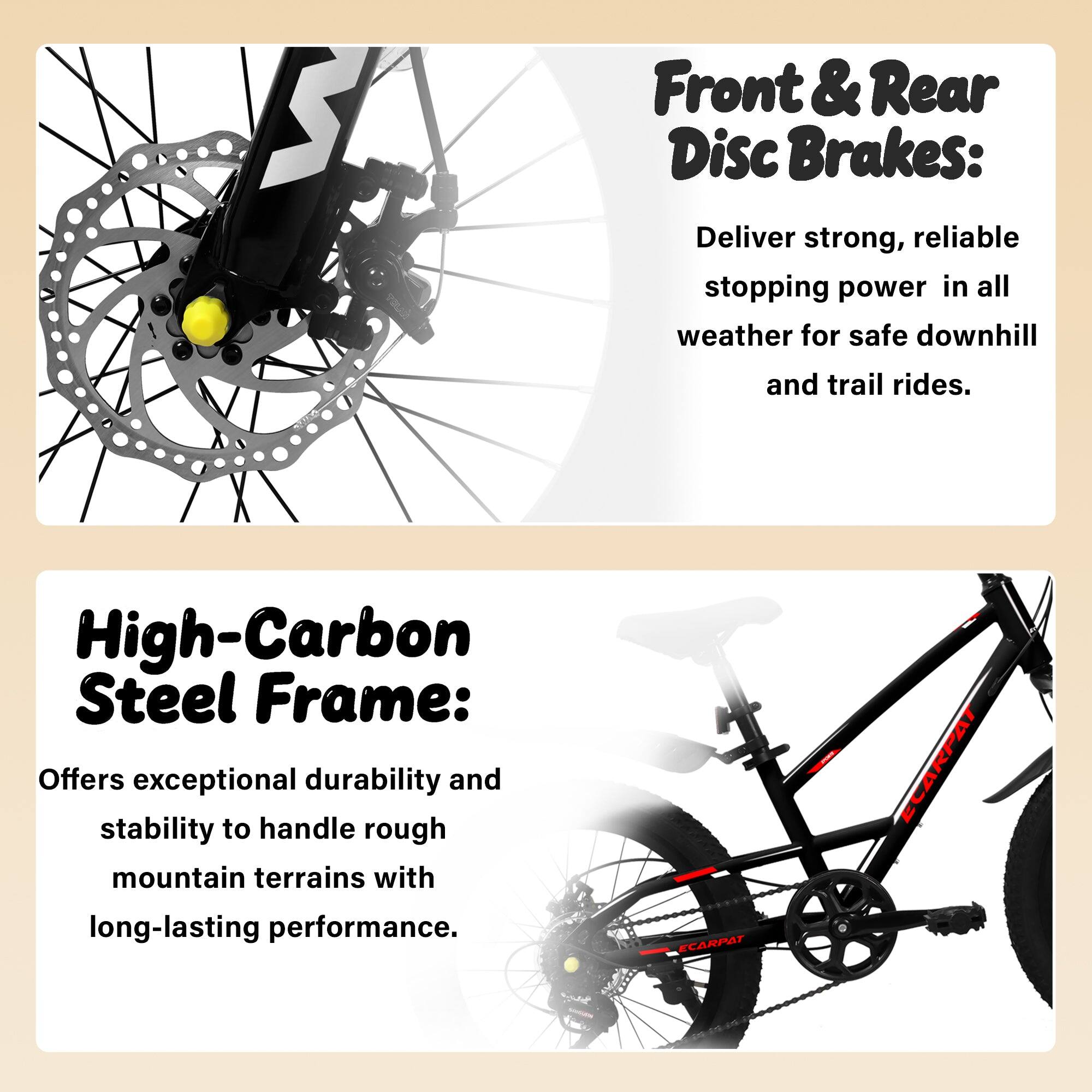Front & Rear Disc Brakes: Deliver strong, reliable stopping power in all weather for safe downhill and trail rides.  
High-Carbon Steel Frame: Offers exceptional durability and stability to handle rough mountain terrains with long-lasting performance.