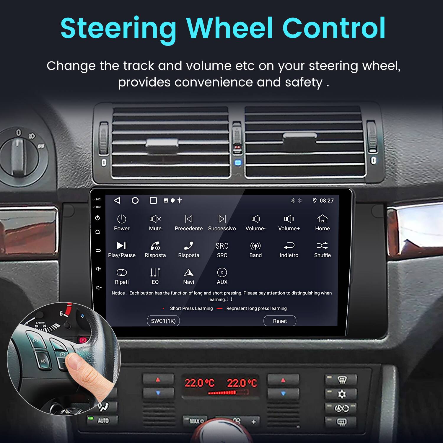 Steering Wheel Control  
Change the track and volume etc on your steering wheel, provides convenience and safety.  

Power Mute Precedente Successivo Volume- Volume+ Home Play/Pause Risposta Risposta SRC SRC Band Indietro Shuffle F Ripeti !!! EQ Navi . AUX 2 5  

Notice: Each button has the function of long and short pressing. Please pay attention to distinguishing when learning.  
- Short Press Learning  
- Represent long press learning  

SWC1(1K) Reset  

22.0°C 22.0°C AUTO MAX