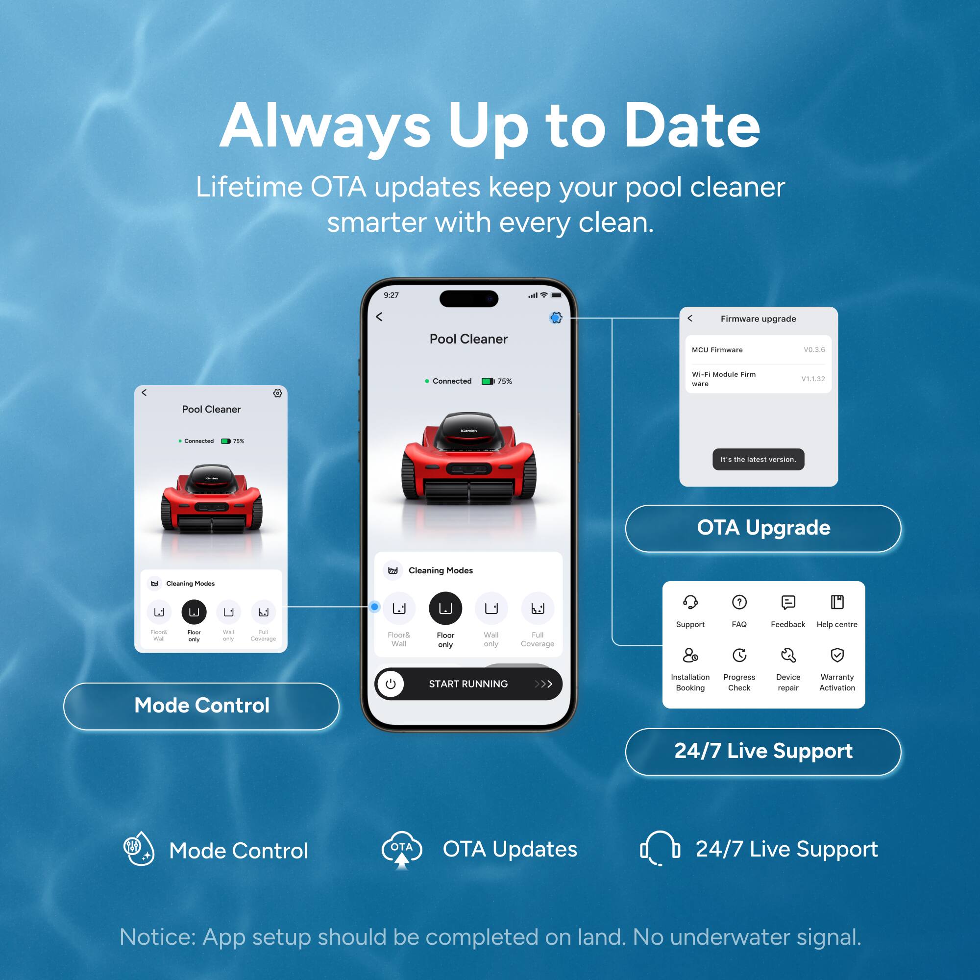Always Up to Date

Lifetime OTA updates keep your pool cleaner smarter with every clean.

Firmware upgrade
- MCU Firmware: V0.3.6
- Wi-Fi Module Firmware: V1.3.22
- It's the latest version.

Cleaning Modes
- Floor & Wall
- Floor only
- Wall only
- Full Coverage

Mode Control
- START RUNNING

OTA Upgrade
- Support
- FAQ
- Feedback
- Help centre
- Installation Booking
- Progress Check
- Device Repair
- Warranty Activation

24/7 Live Support

Notice: App setup should be completed on land. No underwater signal.
