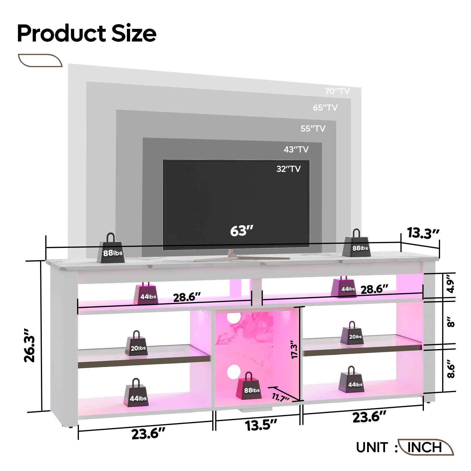 Product Size:

* 70" TV: 65" TV: 55" TV: 43" TV: 32" TV: 88 lbs: 63" 88 lbs: 13.3" 44 lbs: 28.6" 44 lbs: 28.6" 4.9" 26.3" 20 tbs: 44 lbs: 23.6" 17.3" 8 lbs: 11.7" 13.5" 8" 20 t 8.6" 44 lbs: 23.6"

UNIT: INCH