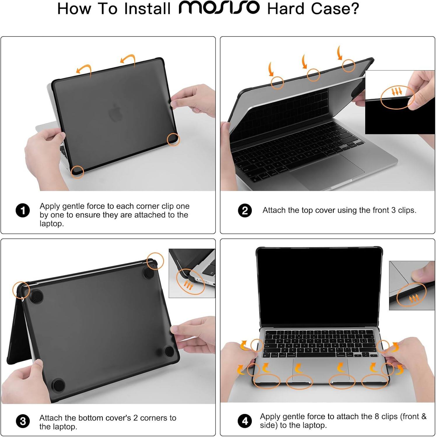 How To Install mosiso Hard Case?  
1. Apply gentle force to each corner clip one by one to ensure they are attached to the laptop.  
2. Attach the top cover using the front 3 clips.  
3. Attach the bottom cover's 2 corners to the laptop.  
4. Apply gentle force to attach the 8 clips (front & side) to the laptop.