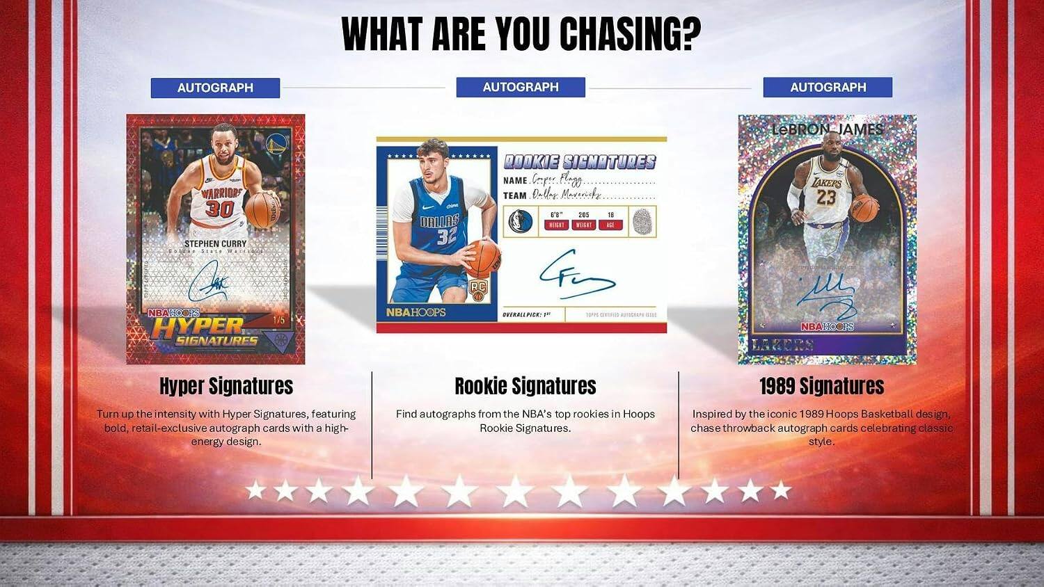 WHAT ARE YOU CHASING?

AUTOGRAPH
AUTOGRAPH
AUTOGRAPH

LeBRON JAMES
WARRIORS 30
STEPHEN CURRY

Stace WACK
SARC
O
NBAHOOPS
1/5
HYPER SIGNATURES
DOOKIE SIGNOTURES

NAME
Crper
Fl.z0

TEAM
Daller
Mareasfy

6'8"
205
18

ORILAS
HENGAT
WET
RGE
32

RC
NBAHOOPS
LARICRS

Hyper Signatures
Turn up the intensity with Hyper Signatures, featuring bold, retail-exclusive autograph cards with a high-energy design.

Rookie Signatures
Find autographs from the NBA's top rookies in Hoops Rookie Signatures.

1989 Signatures
Inspired by the iconic 1989 Hoops Basketball design, chase throwback autograph cards celebrating classic style.