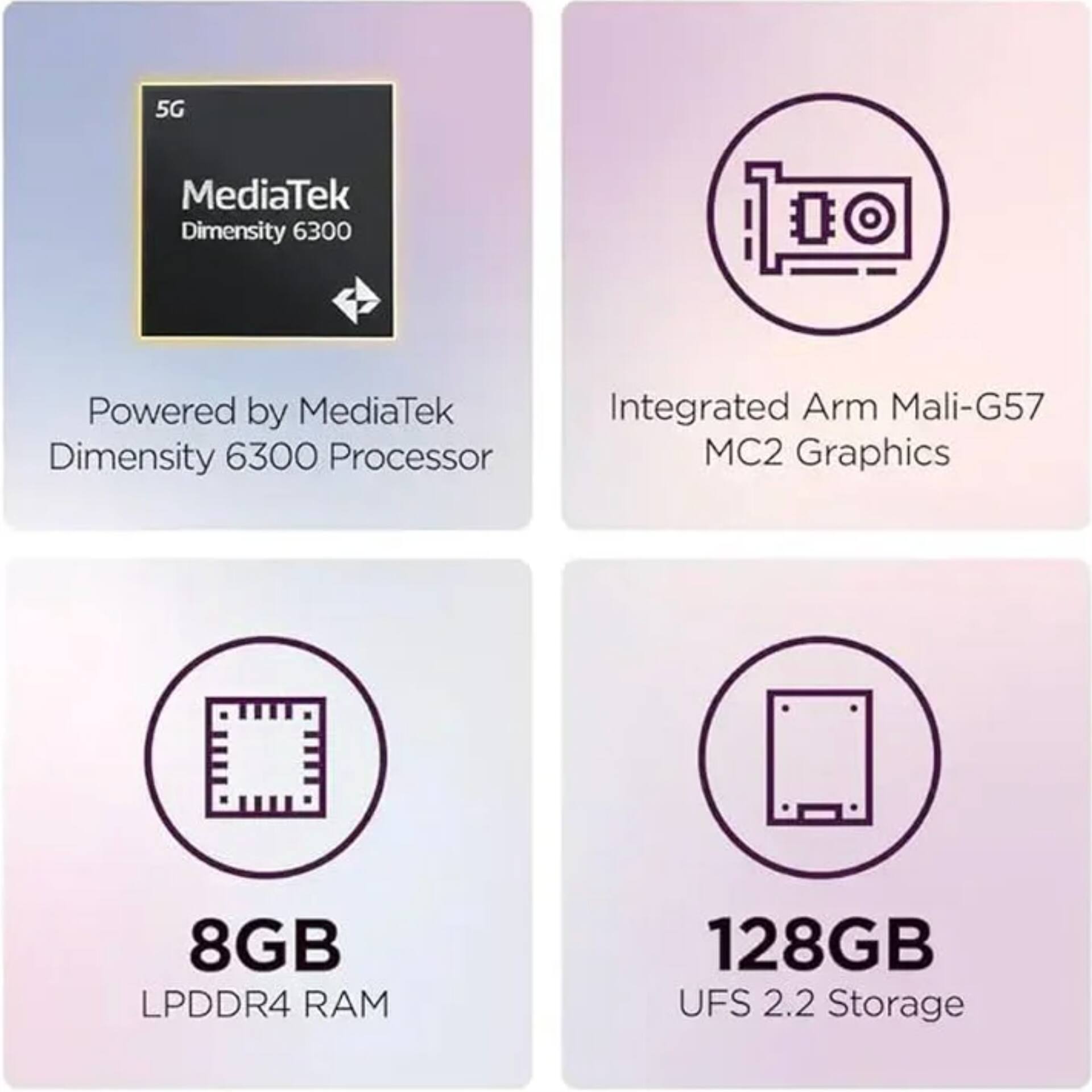 5G MediaTek Dimensity 6300  
Powered by MediaTek Dimensity 6300 Processor  
Integrated Arm Mali-G57 MC2 Graphics  
8GB LPDDR4 RAM  
128GB UFS 2.2 Storage