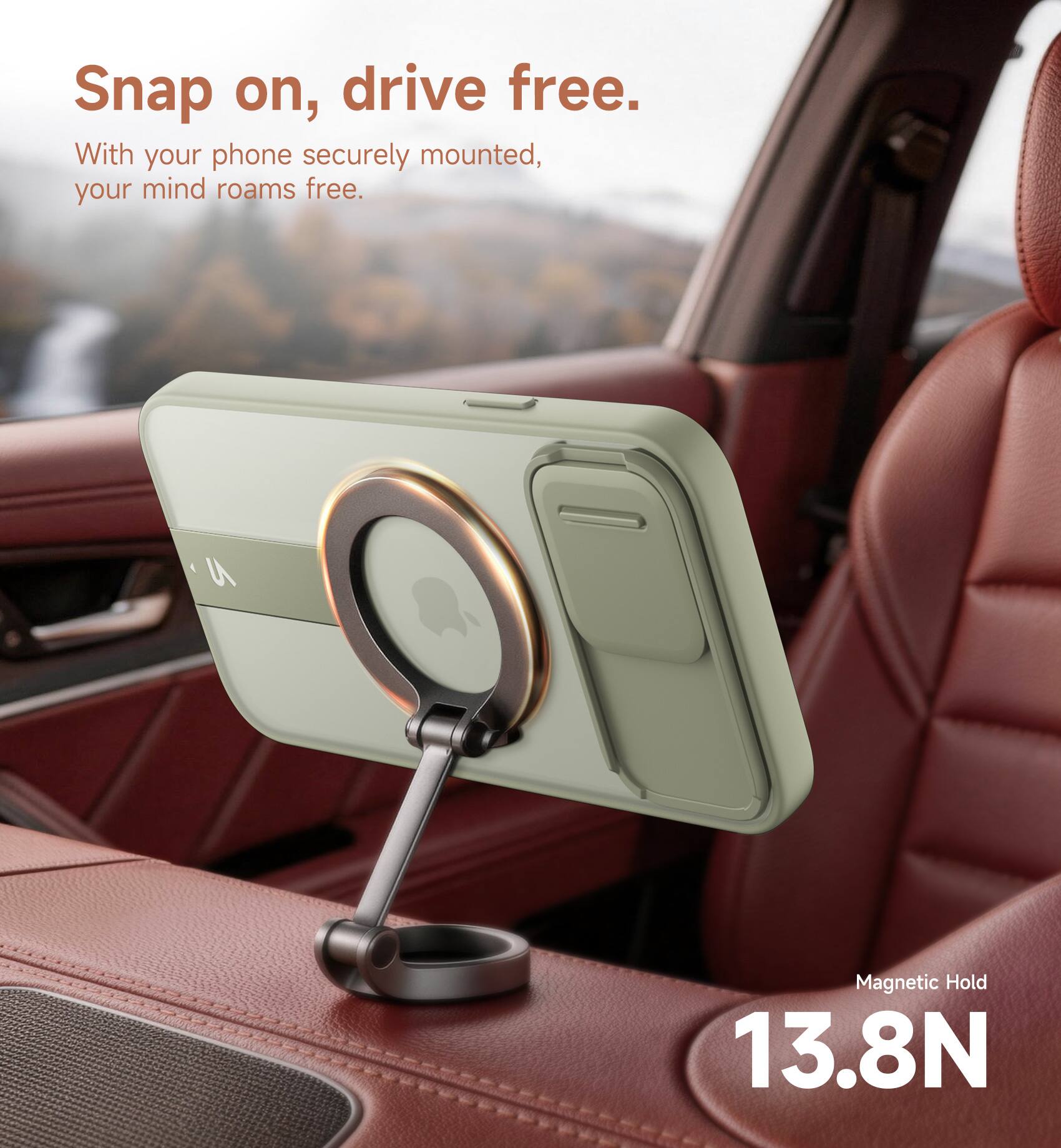 Snap on, drive free.  
With your phone securely mounted, your mind roams free.  
Magnetic Hold 13.8N