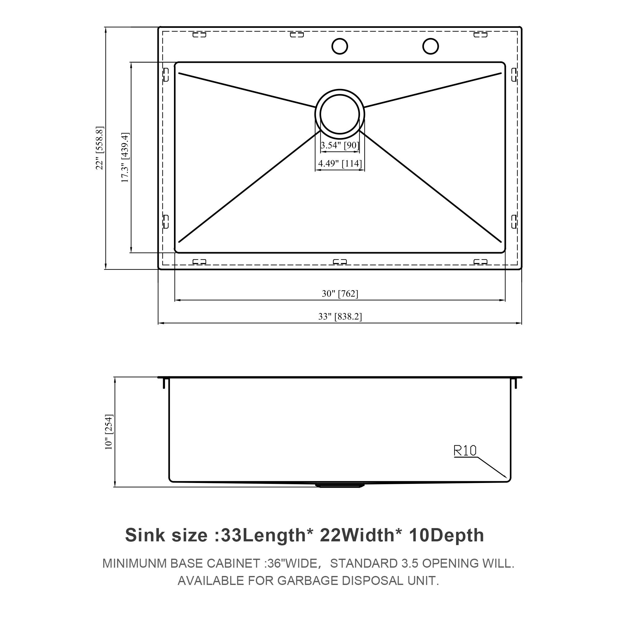 E C S U [538.8] 22" [439.4] 17.3" 3.54" [90] 4.49" [114] F2 5R FA FA 30" [762] 33" [838.2] [254] 10" R10

Sink size: 33" Length * 22" Width * 10" Depth

MINIMUM BASE CABINET: 36" WIDE, STANDARD 3.5" OPENING WILL BE AVAILABLE FOR GARBAGE DISPOSAL UNIT.