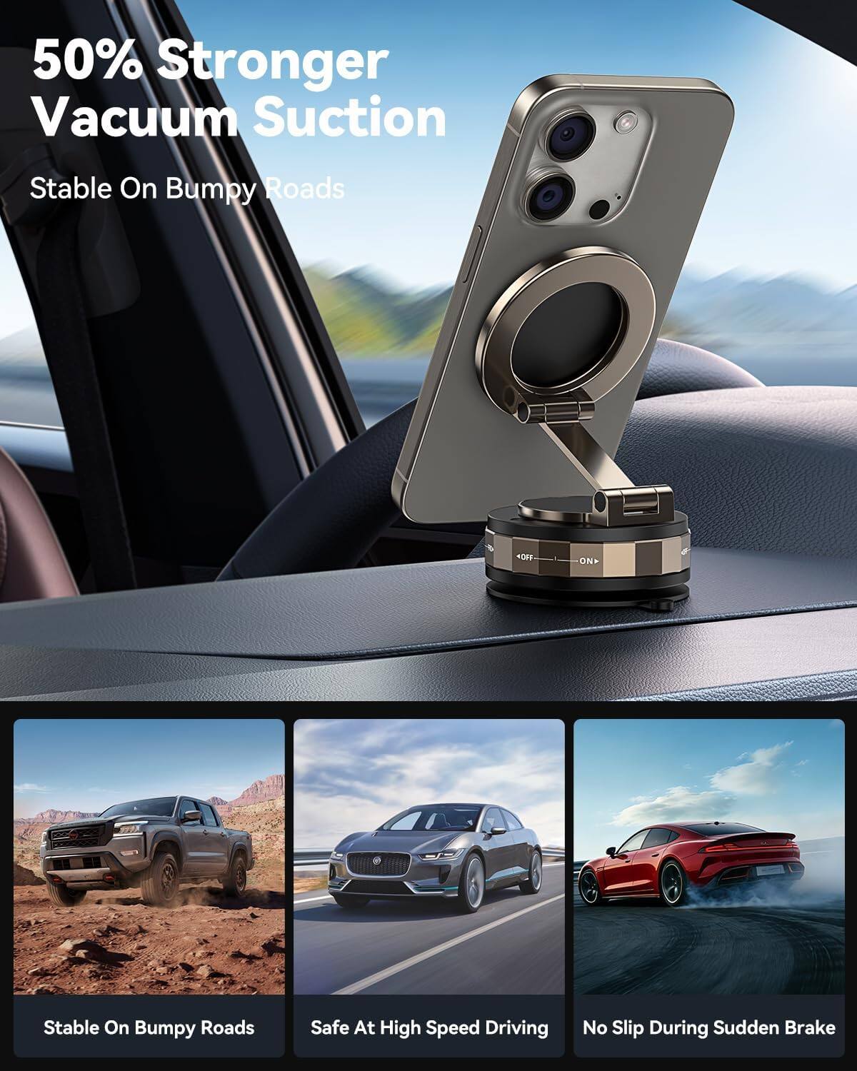 50% Stronger Vacuum Suction  
Stable On Bumpy Roads  
Stable On Bumpy Roads  
Safe At High Speed Driving  
No Slip During Sudden Brake