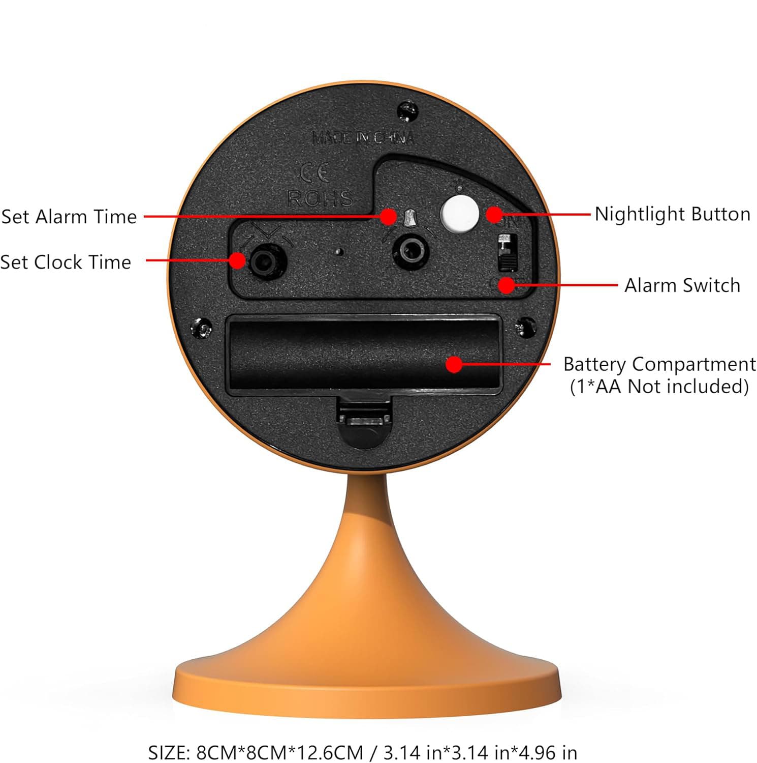 Set Alarm Time  
MADE IN CHINA  
CE ROHS  
Nightlight Button  
Set Clock Time  
Alarm Switch  
Battery Compartment (1*AA Not included)  
SIZE: 8CM*8CM*12.6CM / 3.14 in*3.14 in*4.96 in