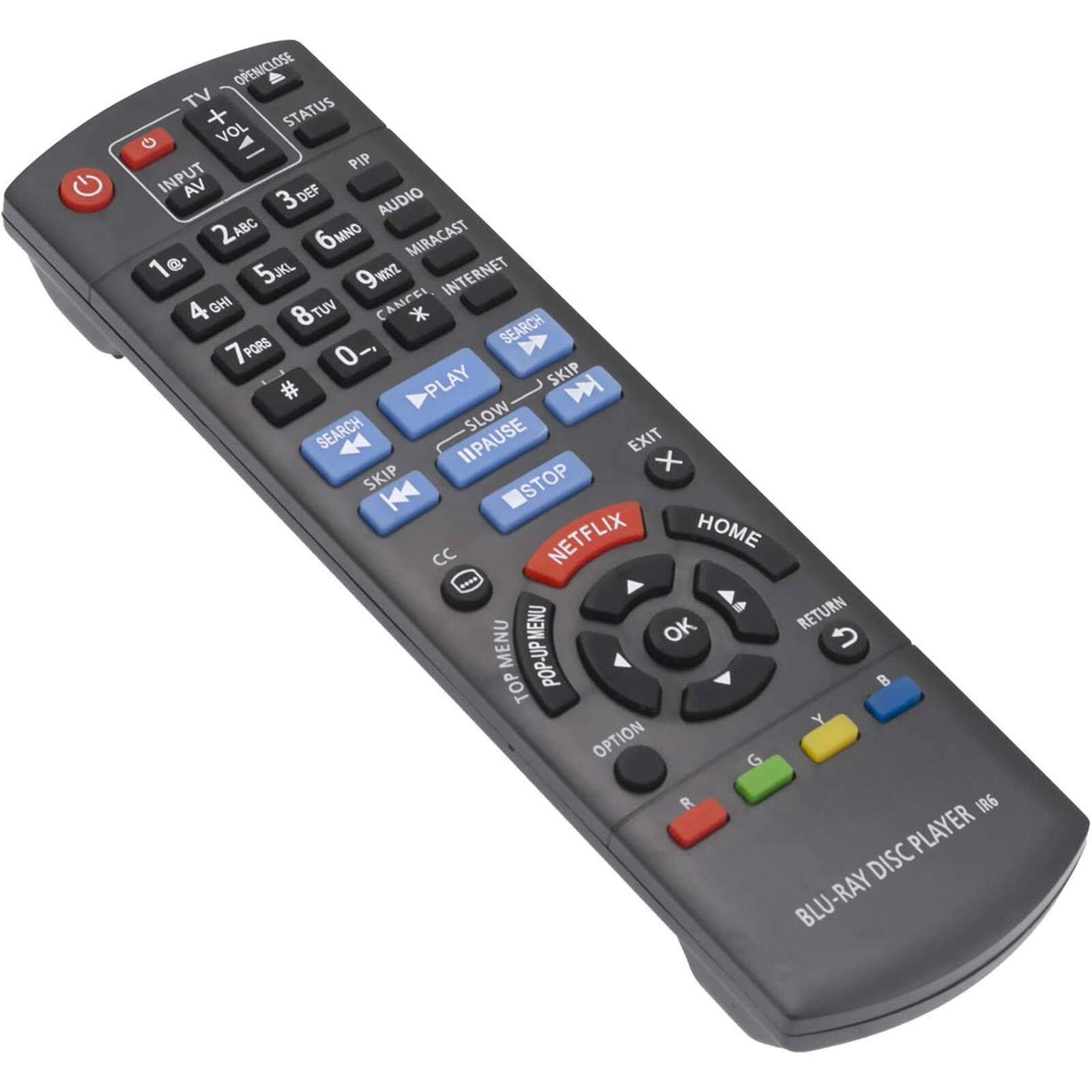 OPEN/CLOSE  
TV STATUS + VOL  
PIP  
INPUT  
AV  
2 ABC  
3 DEF  
4 GHI  
5 JKL  
6 MNO  
7 PQRS  
8 TUV  
9 WXYZ  
0 -  
1 @  
*  
#  
AUDIO  
MIRACAST  
INTERNET  
IHD  
VUT  
CANCEL  
SEARCH  
PLAY  
SKIP  
PAUSE  
STOP  
NETFLIX  
HOME  
RETURN  
MENU  
TOP MENU  
OPTION  
BLU-RAY DISC PLAYER IR6