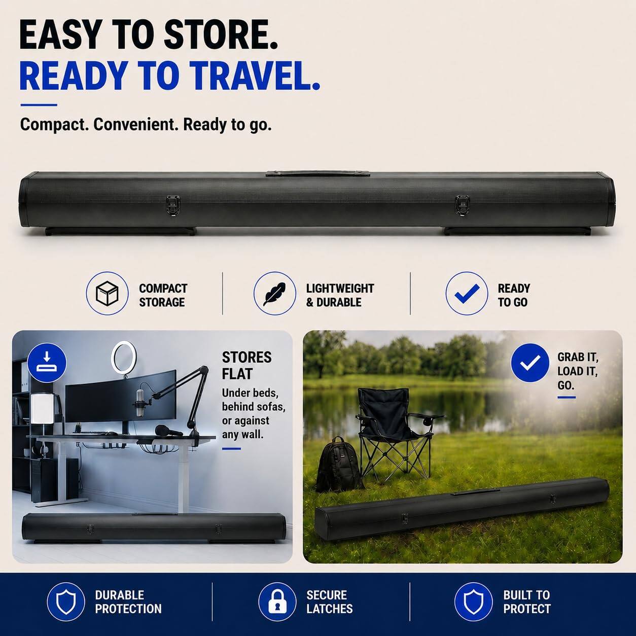 EASY TO STORE.  
READY TO TRAVEL.  
Compact. Convenient. Ready to go.  

COMPACT STORAGE  
LIGHTWEIGHT & DURABLE  
READY TO GO  
STORES FLAT  
Under beds, behind sofas, or against any wall.  
GRAB IT, LOAD IT, GO.  

DURABLE PROTECTION  
SECURE LATCHES  
BUILT TO PROTECT