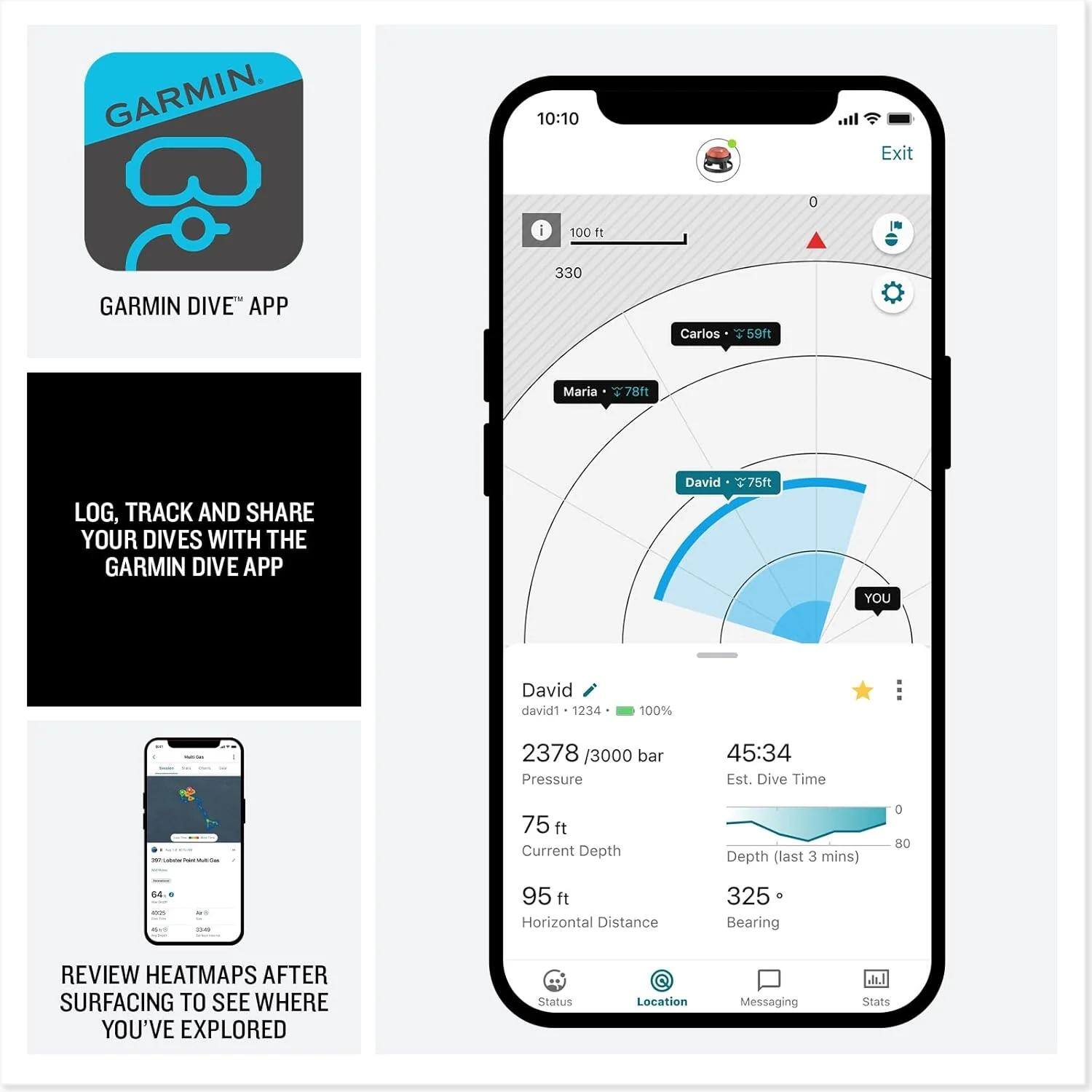GARMIN DIVE™ APP

LOG, TRACK AND SHARE YOUR DIVES WITH THE GARMIN DIVE APP

REVIEW HEATMAPS AFTER SURFACING TO SEE WHERE YOU'VE EXPLORED

10:10 Exit 0 100 ft 330

Carlos 59ft
Maria 78ft
David 75ft

David david1 1234
2378 / 3000 bar
Pressure
45:34 Est. Dive Time
75 ft Current Depth
95 ft Horizontal Distance
325 Bearing

Status Location Messaging Stats
