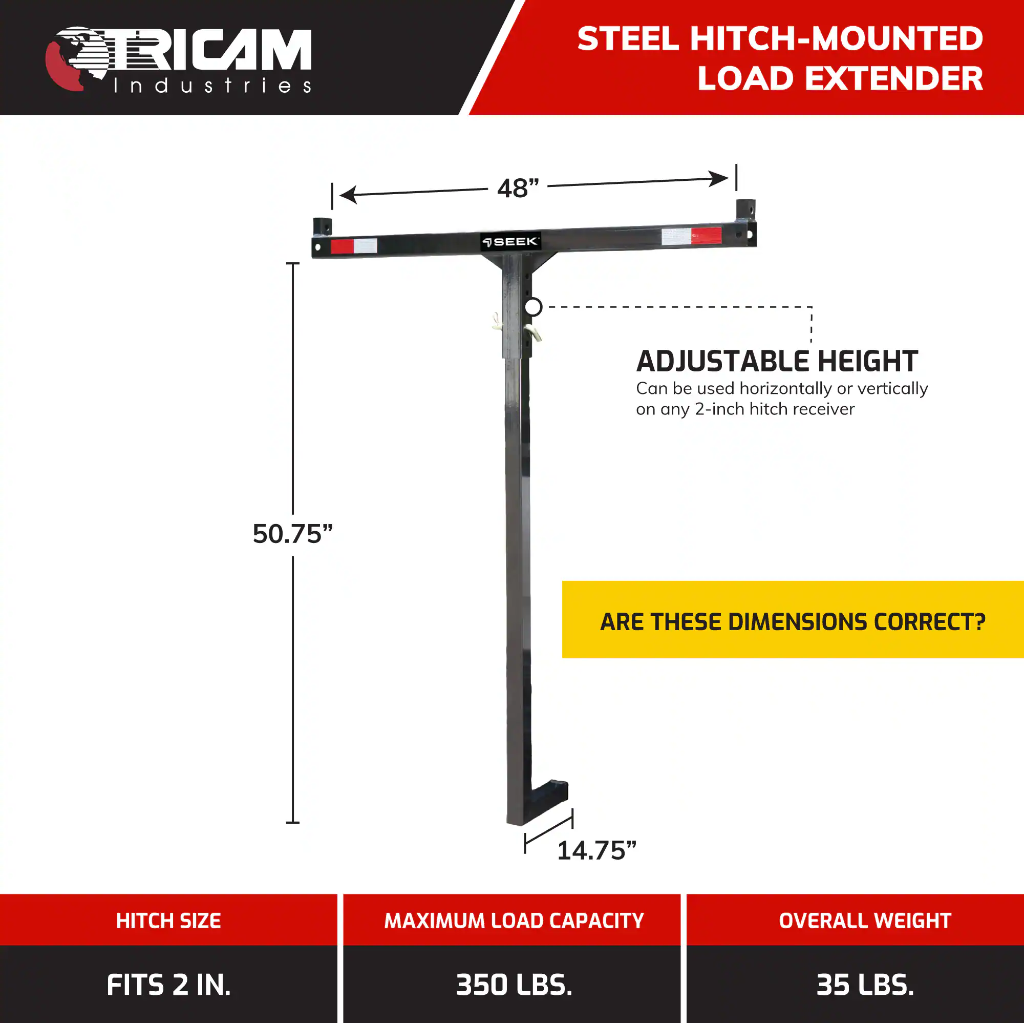 TRICAM Industries  
STEEL HITCH-MOUNTED LOAD EXTENDER  
48"  
ADJUSTABLE HEIGHT  
Can be used horizontally or vertically on any 2-inch hitch receiver  
50.75"  
14.75"  
ARE THESE DIMENSIONS CORRECT?  
HITCH SIZE: FITS 2 IN.  
MAXIMUM LOAD CAPACITY: 350 LBS.  
OVERALL WEIGHT: 35 LBS.
