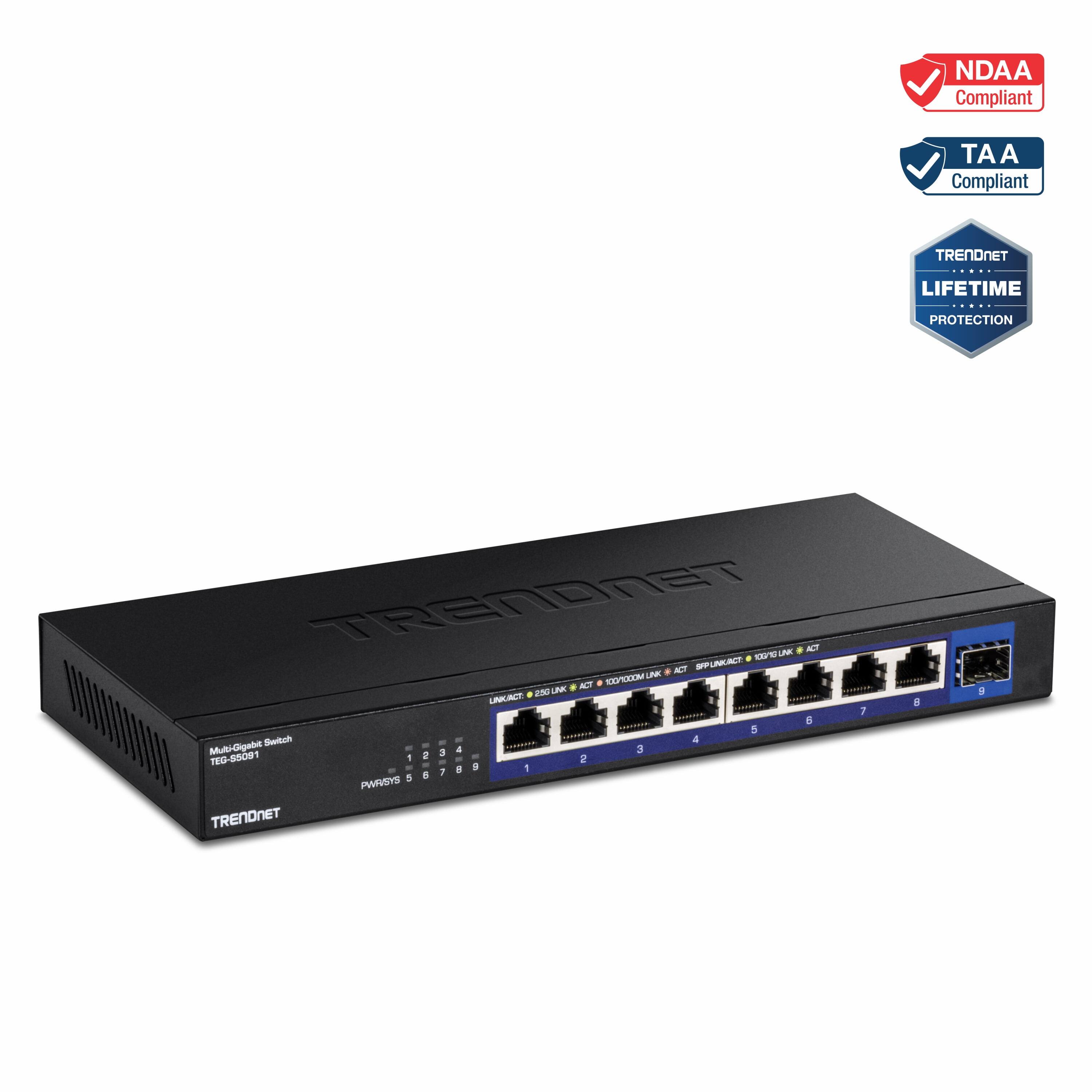 NDAA Compliant  
TAA Compliant  
TRENDnet LIFETIME PROTECTION  
TRENDnet ACT 1  
TEG-55091  
Multi-Gigabit Switch  
8 PORTS  
10/100/1000 Mbps  
10/100/1000BASE-T  
10/100/1000BASE-TX  
10/100/1000BASE-TX  
10/100/1000BASE-TX  
10/100/1000BASE-TX  
10/100/1000BASE-TX  
10/100/1000BASE-TX  
10/100/1000BASE-TX  
10/100/1000BASE-TX  
10/100/1000BASE-TX  
10/100/1000BASE-TX  
10/100/1000BASE-TX  
10/100/1000BASE-TX  
10