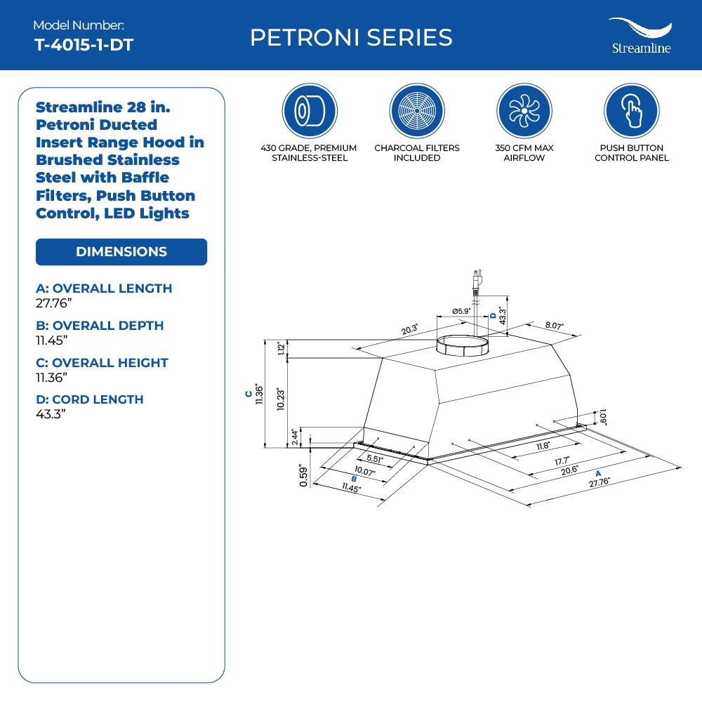 Model Number: T-4015-1-DT
PETRONI SERIES
Streamline
Streamline 28 in. Petroni Ducted Insert Range Hood in Brushed Stainless Steel with Baffle Filters, Push Button Control, LED Lights
450 GRADE, PREMIUM CHARCOAL FILTERS STAINLESS-STEEL INCLUDED
350 CFM MAX AIRFLOW
PUSH BUTTON CONTROL PANEL
DIMENSIONS
A: OVERALL LENGTH 27.76"
B: OVERALL DEPTH 11.45"
C: OVERALL HEIGHT 11.36"
D: CORD LENGTH 43.3"
11.36" 12" 10.23 244 0.59 5.5 10.07
11,45 20.3 5.9 43.3 8.07
. 11,8 17.7 20.6"
A 27.76*