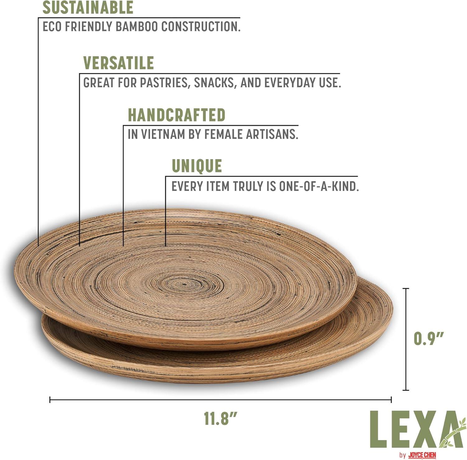 SUSTAINABLE  
ECO FRIENDLY BAMBOO CONSTRUCTION.  

VERSATILE  
GREAT FOR PASTRIES, SNACKS, AND EVERYDAY USE.  

HANDCRAFTED  
IN VIETNAM BY FEMALE ARTISANS.  

UNIQUE  
EVERY ITEM TRULY IS ONE-OF-A-KIND.  

0.9"  
11.8"  

LEXA by JOYCE CHEN