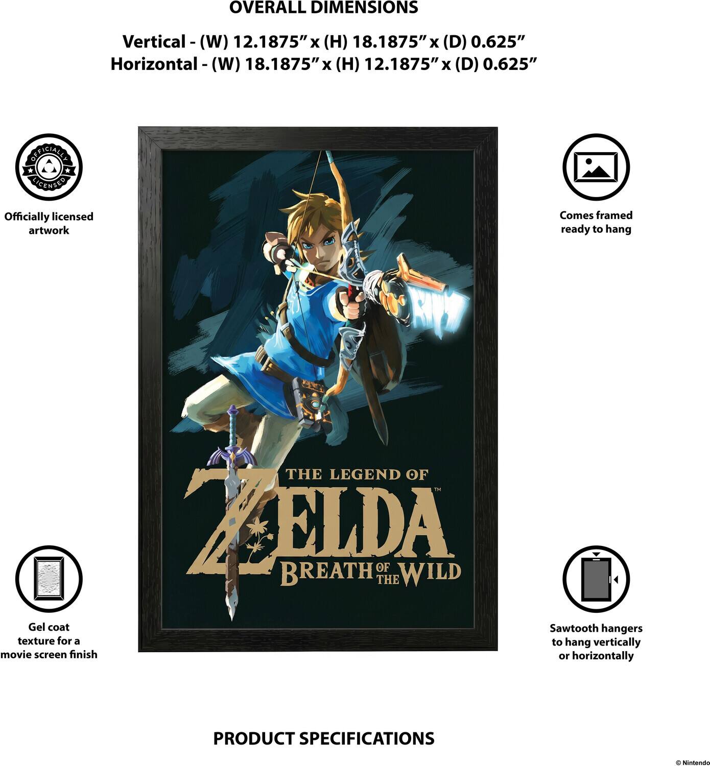 OVERALL DIMENSIONS  
Vertical - (W) 12.1875" x (H) 18.1875" x (D) 0.625"  
Horizontal - (W) 18.1875" x (H) 12.1875" x (D) 0.625"  

OFFICIALLY LICENSED  
Officially licensed artwork  
Comes framed ready to hang  
THE LEGEND OF ZELDA BREATH OF THE WILD  
Gel coat Sawtooth hangers texture for a movie screen finish or to hang vertically or horizontally  

PRODUCT SPECIFICATIONS