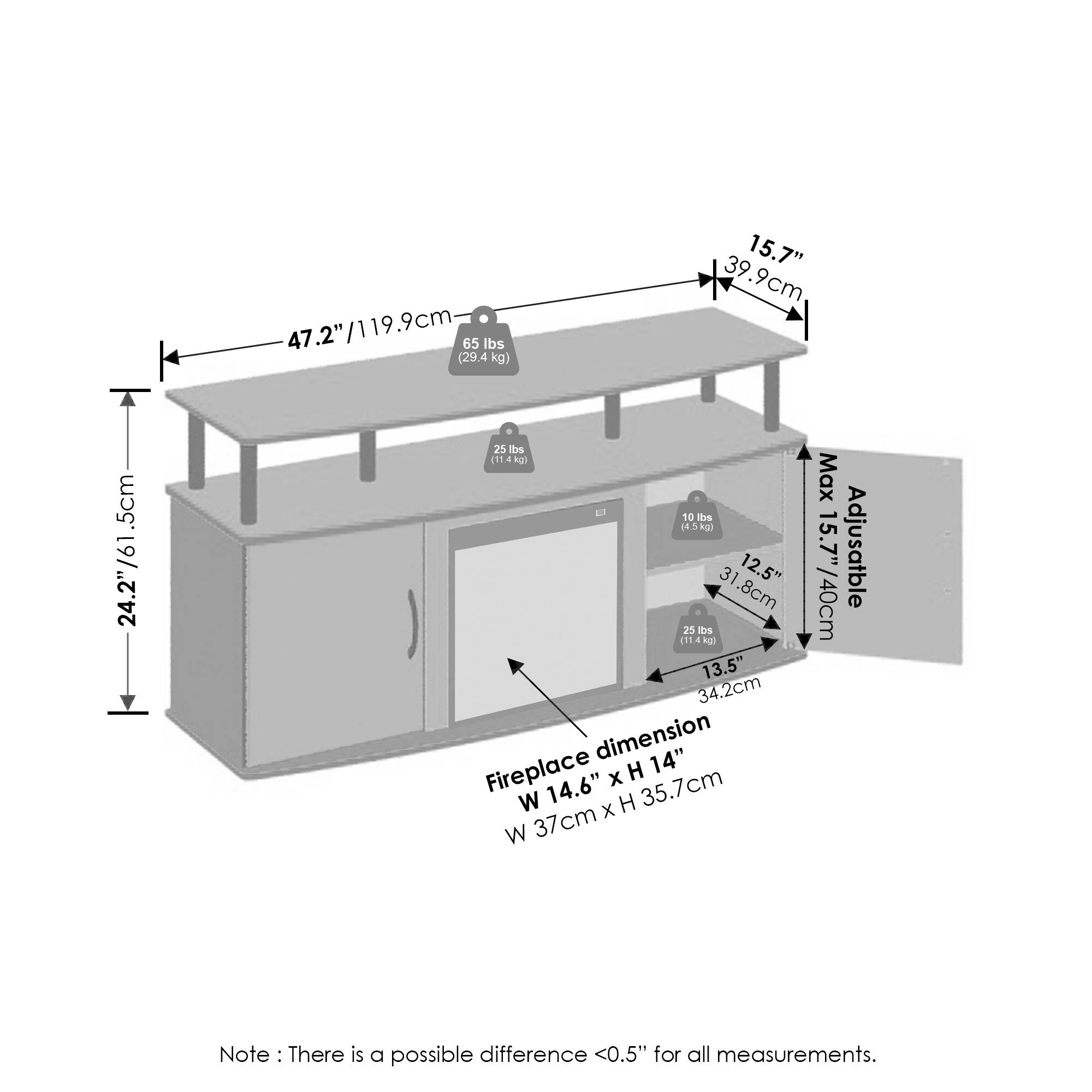 - 47.2" / 119.9cm
- 65 lbs (29.4 kg)
- 15.7" / 39.9cm
- 24.2" / 61.5cm
- 10 lbs (4.5 kg)
- 12.5" / 31.8cm
- 13.5" / 34.2cm
- Fireplace dimension: W 14" x H 14" / W 35.7cm x H 37cm
- Max Adjustable: 15.7" / 40cm
- Note: There is a possible difference <0.5" for all measurements.
