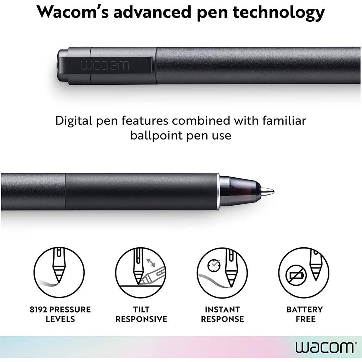 Wacom's advanced pen technology

Digital pen features combined with familiar ballpoint pen use

8192 PRESSURE LEVELS
TILT RESPONSIVE
INSTANT RESPONSE
BATTERY FREE