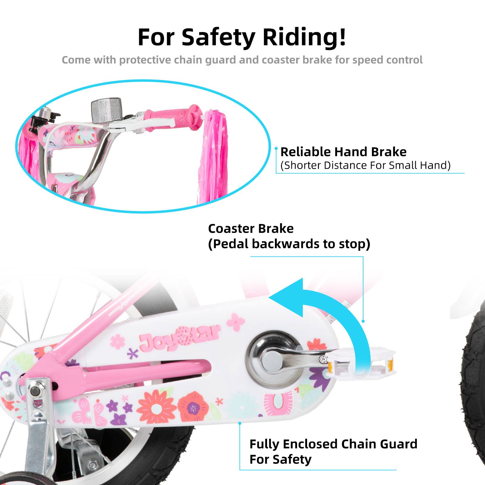 For Safety Riding!  
Come with protective chain guard and coaster brake for speed control  

Reliable Hand Brake (Shorter Distance For Small Hand)  
Coaster Brake (Pedal backwards to stop)  
Fully Enclosed Chain Guard For Safety