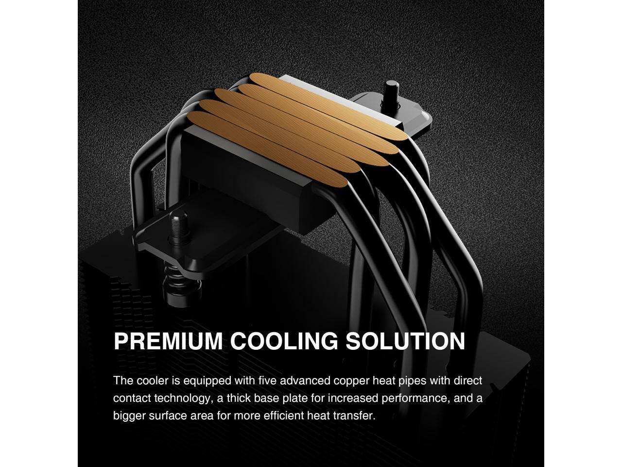 PREMIUM COOLING SOLUTION

The cooler is equipped with five advanced copper heat pipes with direct contact technology, a thick base plate for increased performance, and a bigger surface area for more efficient heat transfer.