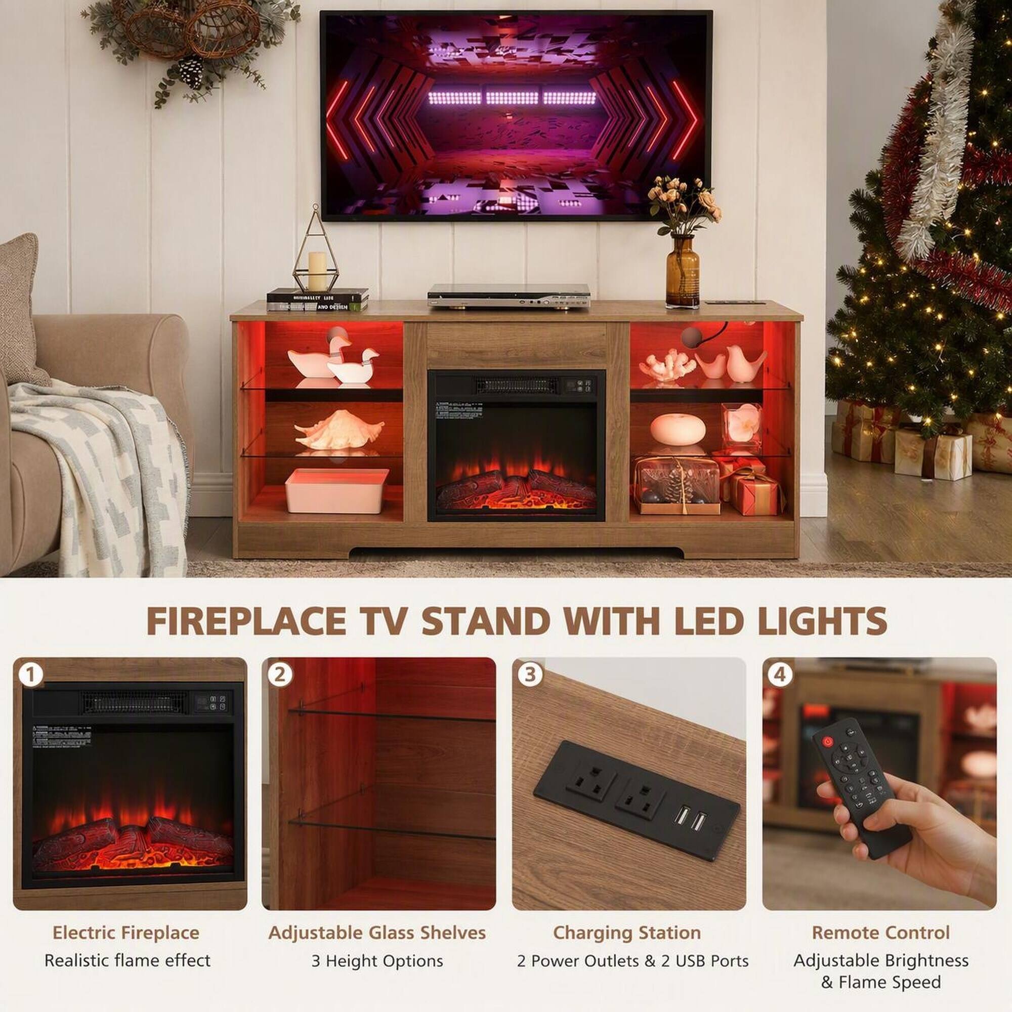 FIREPLACE TV STAND WITH LED LIGHTS

1. Electric Fireplace Realistic flame effect
2. Adjustable Glass Shelves 3 Height Options
3. Charging Station 2 Power Outlets & 2 USB Ports
4. Remote Control Adjustable Brightness & Flame Speed