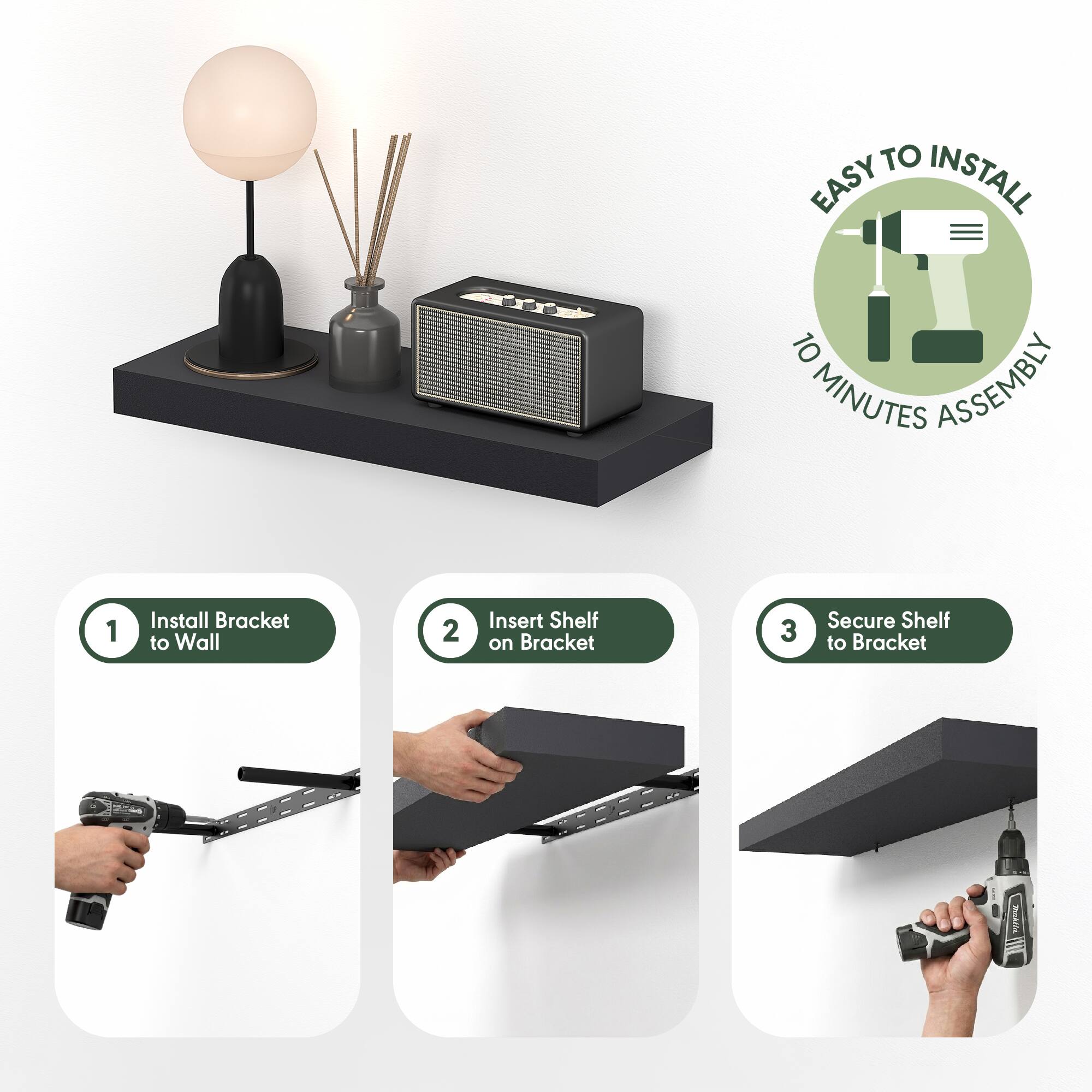 EASY TO INSTALL  
10 MINUTES ASSEMBLY  

1. Install Bracket to Wall  
2. Insert Shelf on Bracket  
3. Secure Shelf to Bracket