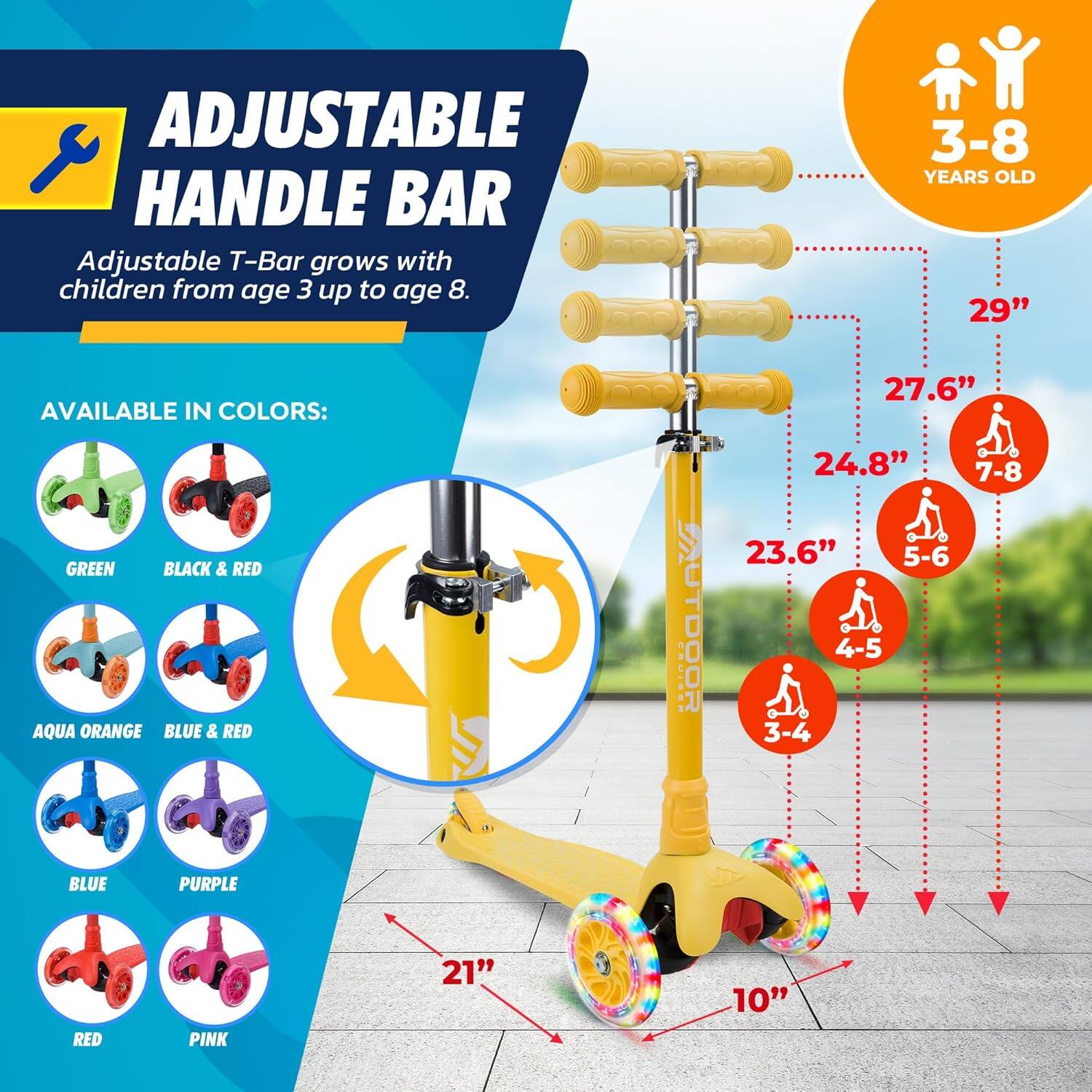 **ADJUSTABLE HANDLE BAR**

Adjustable T-Bar grows with children from age 3 up to age 8.

**AVAILABLE IN COLORS:**
- GREEN
- BLACK & RED
- AQUA ORANGE
- BLUE & RED
- BLUE
- PURPLE
- RED
- PINK

**3-8 YEARS OLD**

- 29"
- 27.6" (7-8)
- 24.8"
- 23.6" (5-6)
- 21" (4-5)
- 10" (3-4)

**OUTDOOR**