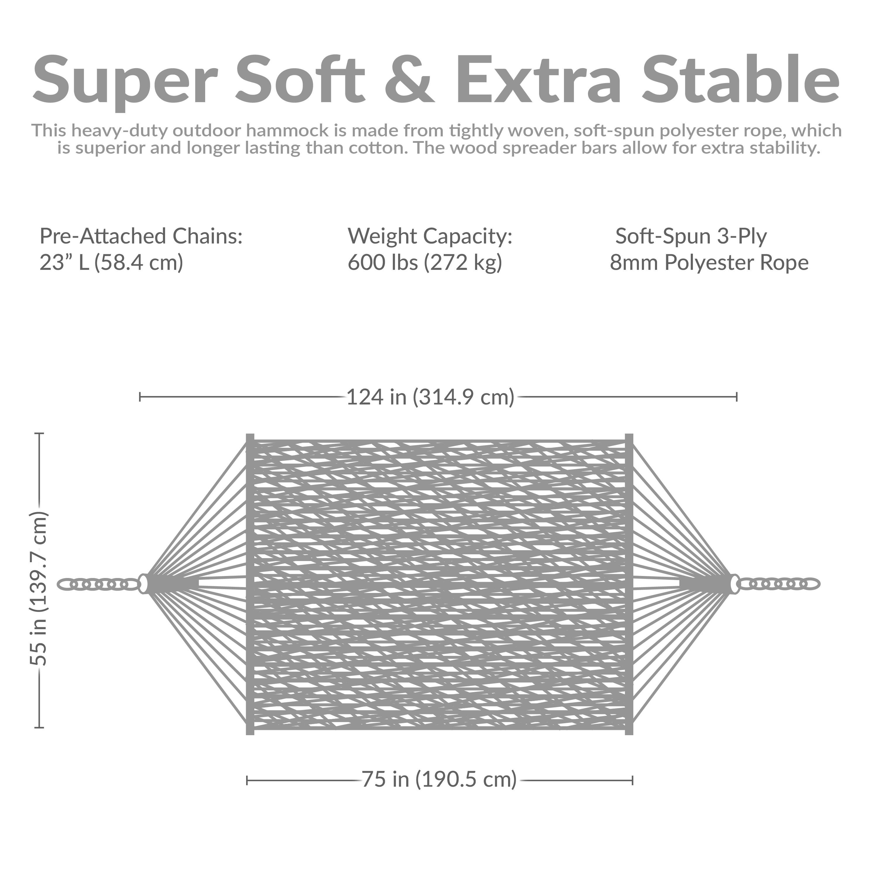 Super Soft & Extra Stable

This heavy-duty outdoor hammock is made from tightly woven, soft-spun polyester rope, which is superior and longer lasting than cotton. The wood spreader bars allow for extra stability.

Pre-Attached Chains: 23" L (58.4 cm)

Weight Capacity: 600 lbs (272 kg)

Soft-Spun 3-Ply 8mm Polyester Rope

Dimensions:
- Length: 124 in (314.9 cm)
- Width: 75 in (190.5 cm)
- Height: 55 in (139.7 cm)