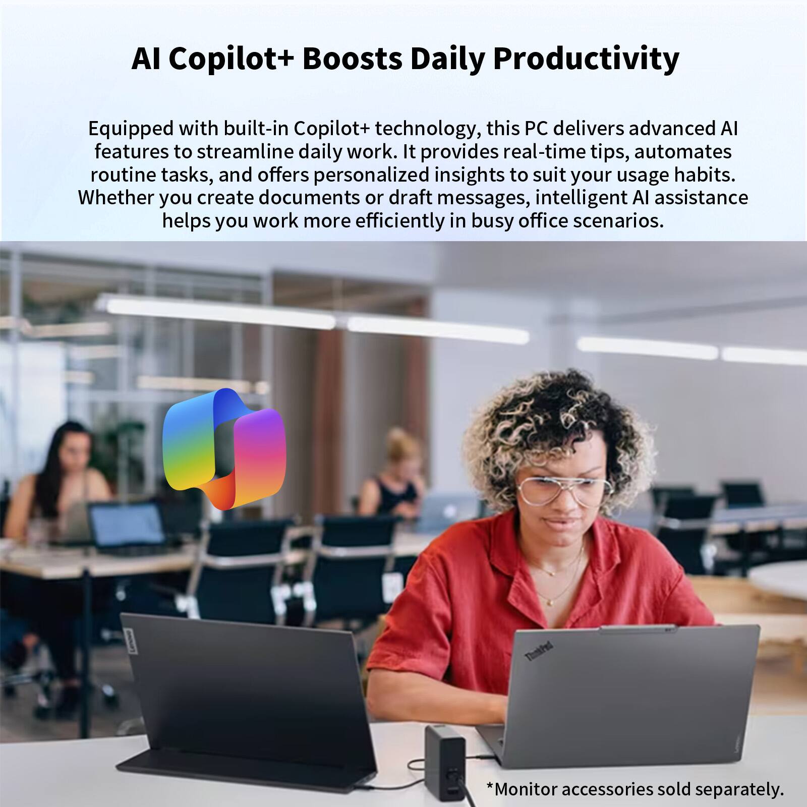 AI Copilot+ Boosts Daily Productivity

Equipped with built-in Copilot+ technology, this PC delivers advanced AI features to streamline daily work. It provides real-time tips, automates routine tasks, and offers personalized insights to suit your usage habits. Whether you create documents or draft messages, intelligent AI assistance helps you work more efficiently in busy office scenarios.

*Monitor accessories sold separately.