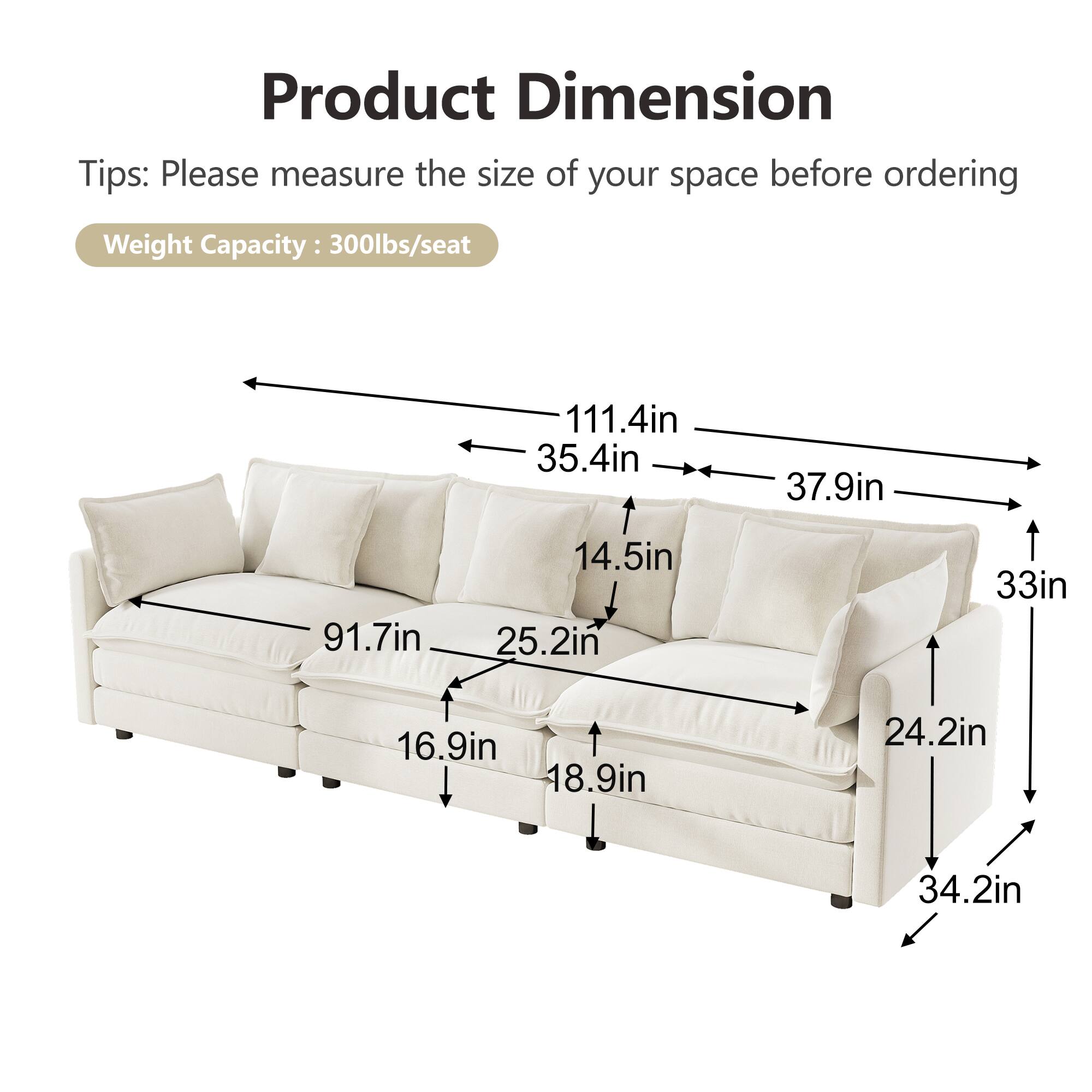 Product Dimension  
Tips: Please measure the size of your space before ordering  
Weight Capacity: 300lbs/seat  

111.4in  
35.4in  
37.9in  
91.7in  
14.5in  
25.2in  
33in  
16.9in  
18.9in  
24.2in  
34.2in