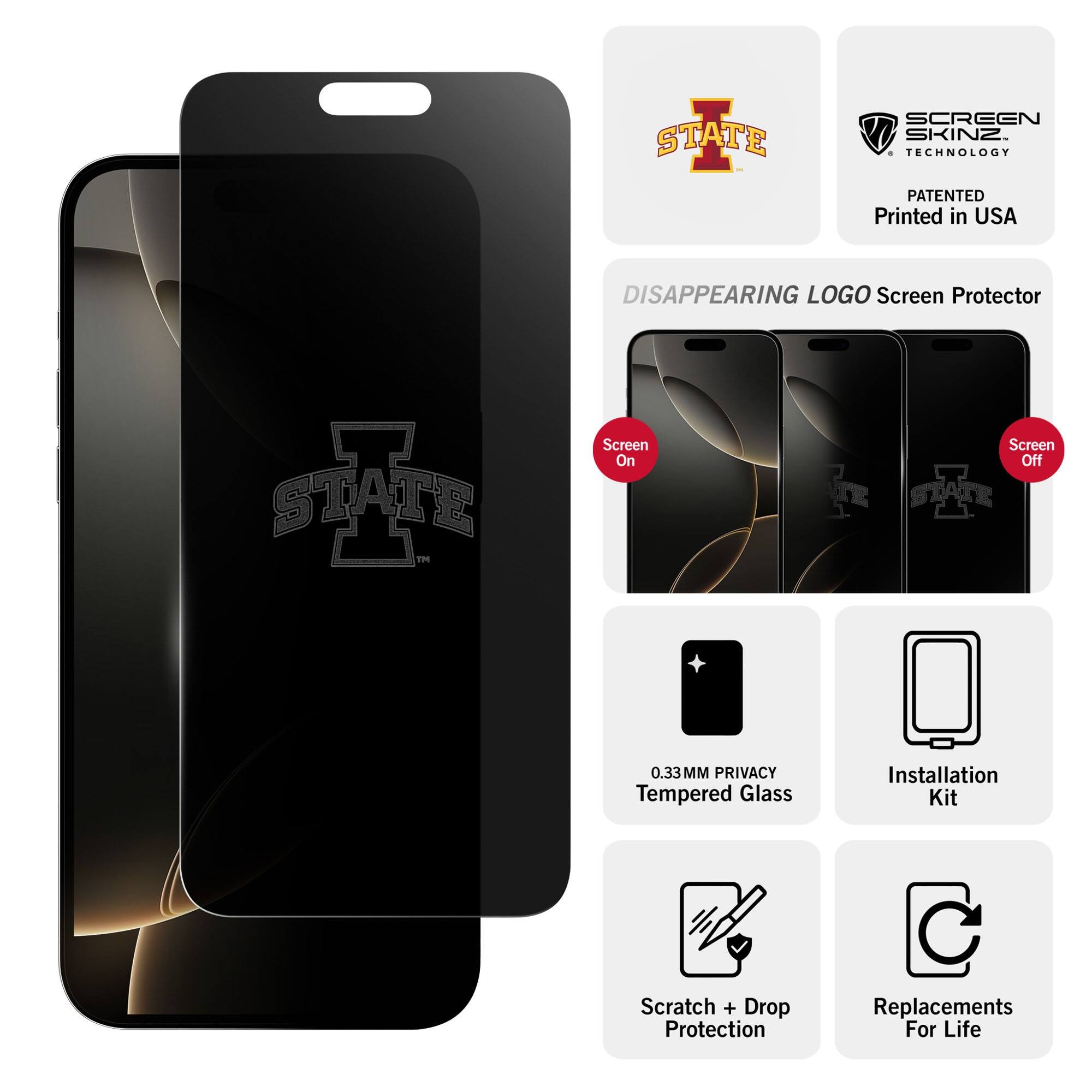 - STATE SCREEN SKINZ TECHNOLOGY PATENTED
- Printed in USA
- DISAPPEARING LOGO Screen Protector
- Screen On
- Screen Off
- 0.33MM PRIVACY Tempered Glass
- Installation Kit
- Scratch + Drop Protection
- Replacements For Life