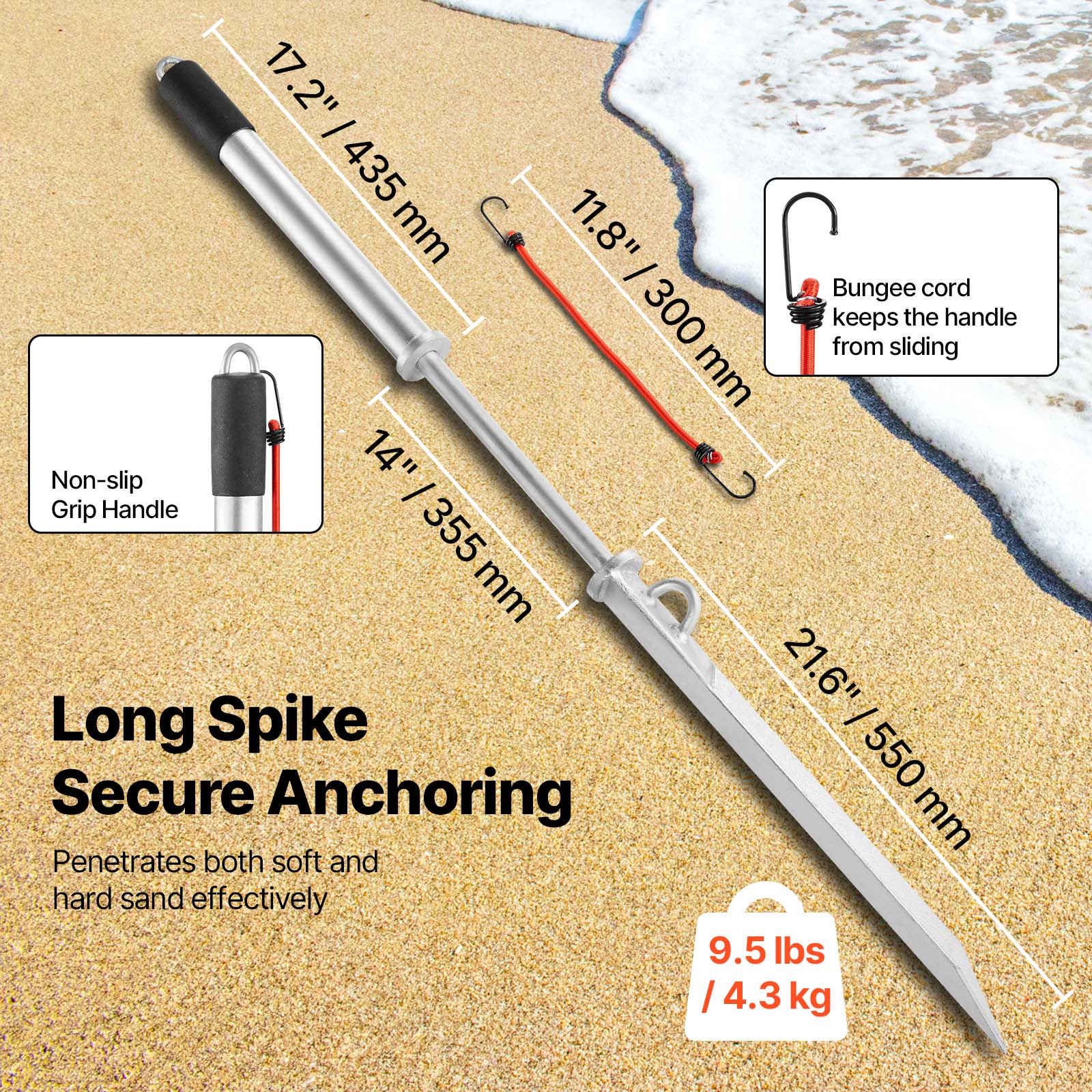 17.2" - 435 mm  
11.8" - 300 mm  
Non-slip Grip Handle - 14" / 355 mm  
Long Spike - 21.6" / 550 mm  
Secure Anchoring  
Penetrates both soft and hard sand effectively  
9.5 lbs / 4.3 kg  
Bungee cord keeps the handle from sliding