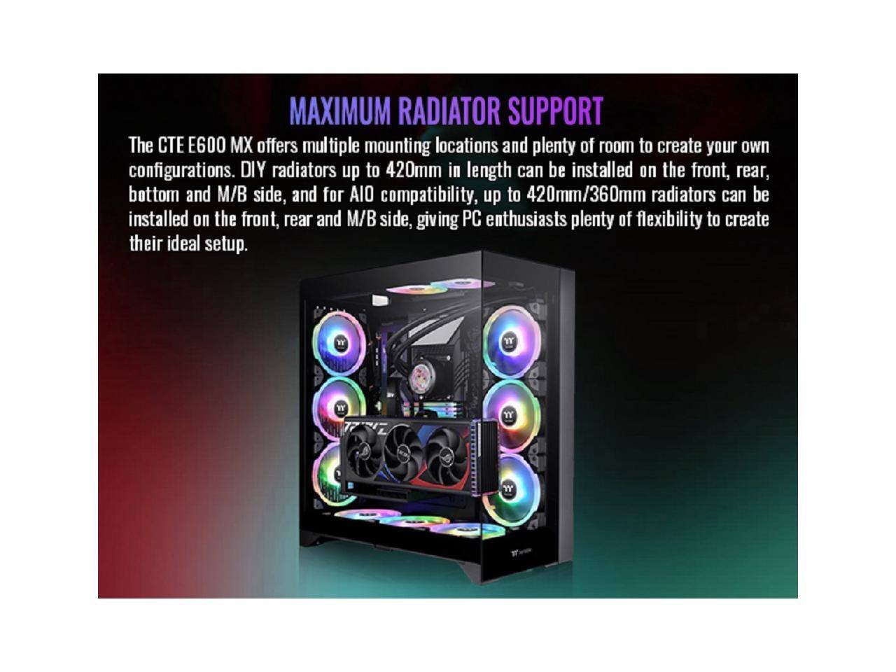 MAXIMUM RADIATOR SUPPORT

The CTE E600 MX offers multiple mounting locations and plenty of room to create your own configurations. DIY radiators up to 420mm in length can be installed on the front, rear, bottom and M/B side, and for AIO compatibility, up to 420mm/360mm radiators can be installed on the front, rear and M/B side, giving PC enthusiasts plenty of flexibility to create their ideal setup.