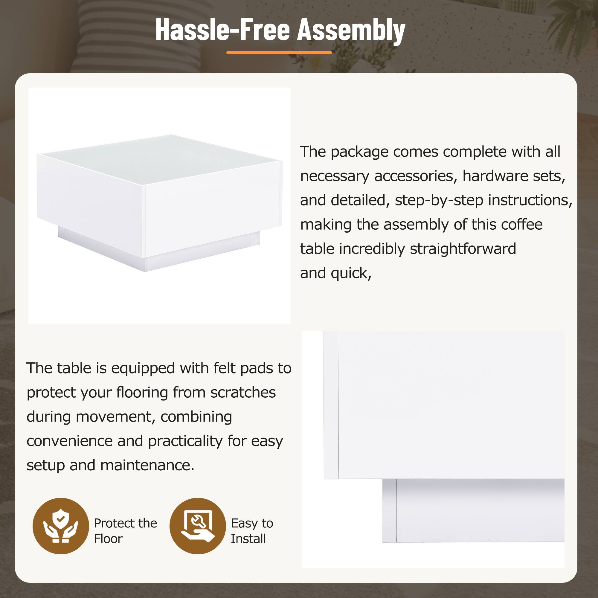 Hassle-Free Assembly

The package comes complete with all necessary accessories, hardware sets, and detailed, step-by-step instructions, making the assembly of this coffee table incredibly straightforward and quick.

The table is equipped with felt pads to protect your flooring from scratches during movement, combining convenience and practicality for easy setup and maintenance.

- Protect the Floor
- Easy to Install