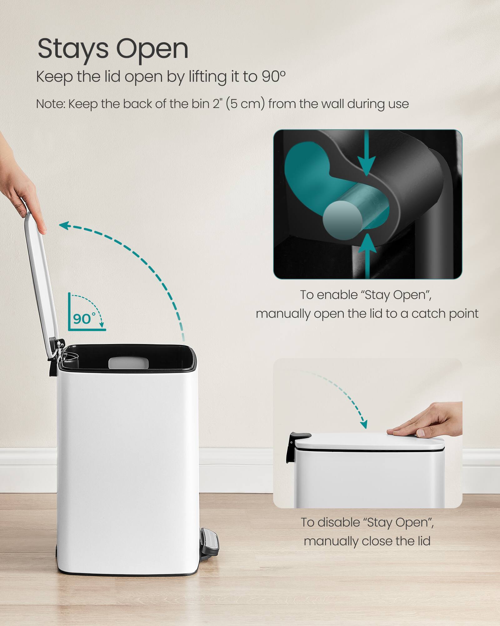 Stays Open  
Keep the lid open by lifting it to 90°  
Note: Keep the back of the bin 2" (5 cm) from the wall during use  

To enable "Stay Open", manually open the lid to a catch point  

To disable "Stay Open", manually close the lid