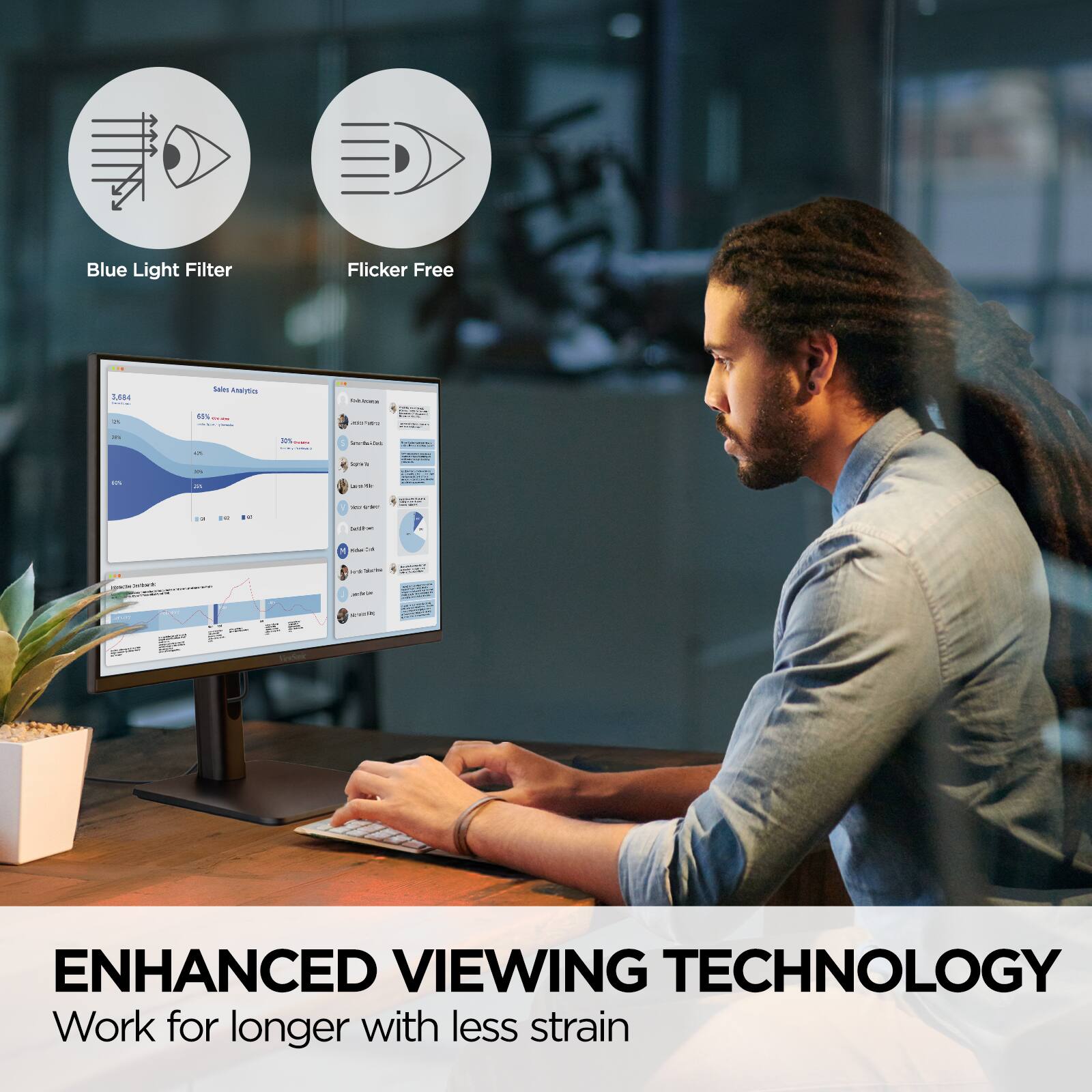 Blue Light Filter Flicker Free

ENHANCED VIEWING TECHNOLOGY
Work for longer with less strain