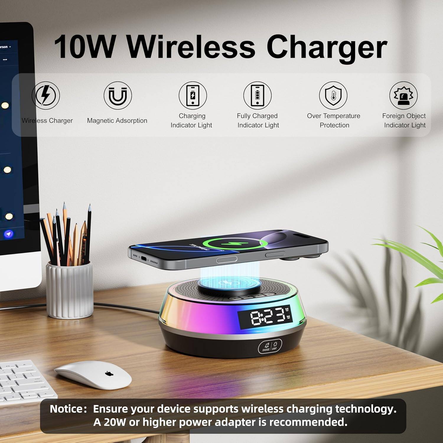 10W Wireless Charger

- Wireless Charger
- Magnetic Adsorption
- Charging Indicator Light
- Fully Charged Indicator Light
- Over Temperature Protection
- Foreign Object Indicator Light

Notice: Ensure your device supports wireless charging technology. A 20W or higher power adapter is recommended.