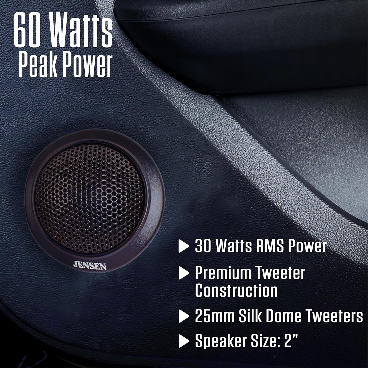 60 Watts Peak Power  
JENSEN  
30 Watts RMS Power  
Premium Tweeter Construction  
25mm Silk Dome Tweeters  
Speaker Size: 2"