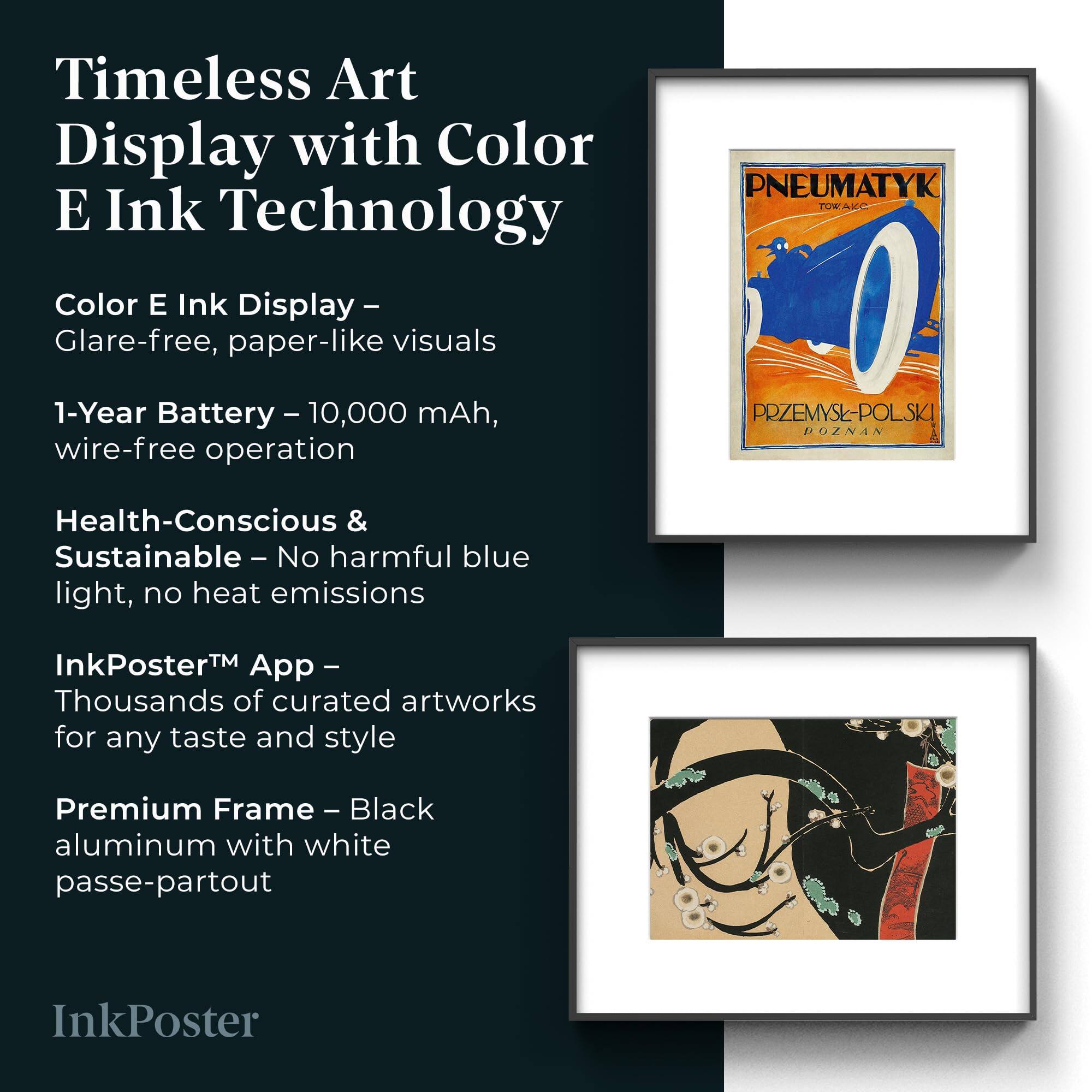 Timeless Art Display with Color E Ink Technology

Color E Ink Display – Glare-free, paper-like visuals

1-Year Battery – 10,000 mAh, wire-free operation

Health-Conscious & Sustainable – No harmful blue light, no heat emissions

InkPoster™ App – Thousands of curated artworks for any taste and style

Premium Frame – Black aluminum with white passe-partout

InkPoster